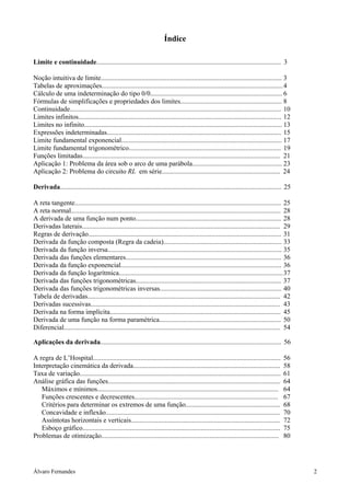 Álvaro Fernandes 2
Índice
Limite e continuidade............................................................................................................. 3
Noção intuitiva de limite........................................................................................................... 3
Tabelas de aproximações...........................................................................................................4
Cálculo de uma indeterminação do tipo 0/0.............................................................................. 6
Fórmulas de simplificações e propriedades dos limites............................................................ 8
Continuidade............................................................................................................................. 10
Limites infinitos........................................................................................................................ 12
Limites no infinito..................................................................................................................... 13
Expressões indeterminadas....................................................................................................... 15
Limite fundamental exponencial............................................................................................... 17
Limite fundamental trigonométrico.......................................................................................... 19
Funções limitadas..................................................................................................................... 21
Aplicação 1: Problema da área sob o arco de uma parábola..................................................... 23
Aplicação 2: Problema do circuito RL em série...................................................................... 24
Derivada................................................................................................................................... 25
A reta tangente.......................................................................................................................... 25
A reta normal............................................................................................................................ 28
A derivada de uma função num ponto...................................................................................... 28
Derivadas laterais..................................................................................................................... 29
Regras de derivação.................................................................................................................. 31
Derivada da função composta (Regra da cadeia)...................................................................... 33
Derivada da função inversa....................................................................................................... 35
Derivada das funções elementares............................................................................................ 36
Derivada da função exponencial............................................................................................... 36
Derivada da função logarítmica.................................................................................................37
Derivada das funções trigonométricas...................................................................................... 37
Derivada das funções trigonométricas inversas........................................................................ 40
Tabela de derivadas.................................................................................................................. 42
Derivadas sucessivas................................................................................................................ 43
Derivada na forma implícita..................................................................................................... 45
Derivada de uma função na forma paramétrica........................................................................ 50
Diferencial................................................................................................................................ 54
Aplicações da derivada........................................................................................................... 56
A regra de L’Hospital............................................................................................................... 56
Interpretação cinemática da derivada....................................................................................... 58
Taxa de variação....................................................................................................................... 61
Análise gráfica das funções...................................................................................................... 64
Máximos e mínimos........................................................................................................... 64
Funções crescentes e decrescentes..................................................................................... 67
Critérios para determinar os extremos de uma função........................................................ 68
Concavidade e inflexão....................................................................................................... 70
Assíntotas horizontais e verticais........................................................................................ 72
Esboço gráfico..................................................................................................................... 75
Problemas de otimização......................................................................................................... 80
 