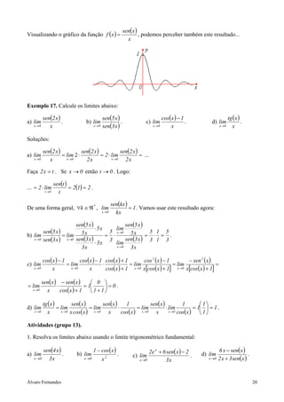Álvaro Fernandes 20
Visualizando o gráfico da função ( ) ( )
x
xsen
xf = , podemos perceber também este resultado...
Exemplo 17. Calcule os limites abaixo:
a)
( )
x
x2sen
lim
0x→
. b)
( )
( )x3sen
x5sen
lim
0x→
. c)
( )
x
1xcos
lim
0x
−
→
. d)
( )
x
xtg
lim
0x→
.
Soluções:
a)
( ) ( ) ( ) =⋅=⋅=
→→→ x2
x2sen
lim2
x2
x2sen
lim
x
x2sen
lim
0x0x0x
2 ...
Faça tx2 = . Se 0x → então 0t → . Logo:
...
( ) ( ) 212
t
tsen
lim2
0t
==⋅=
→
.
De uma forma geral, *
k ℜ∈∀ ,
( ) 1
kx
kxsen
lim
0x
=
→
. Vamos usar este resultado agora:
b)
( )
( )
( )
( )
( )
( ) 3
5
1
1
3
5
x3
x3sen
lim
x5
x5sen
lim
3
5
x3
x3
x3sen
x5
x5
x5sen
lim
x3sen
x5sen
lim
0x
0x
0x0x
=⋅=⋅=
⋅
⋅
=
→
→
→→
.
c)
( ) ( ) ( )
( )
( )
( )[ ]
( )
( )[ ]
=
+
−
=
+
−
=
+
+
⋅
−
=
−
→→→→ 1xcosx
xsen
lim
1xcosx
1xcos
lim
1xcos
1xcos
x
1xcos
lim
x
1xcos
lim
2
0x
2
0x0x0x
( ) ( )
( )
0
11
0
1
1xcos
xsen
x
xsen
lim
0x
=





+
=
+
−
⋅=
→
.
d)
( ) ( )
( )
( )
( )
( )
( )
1
1
1
1
xcos
1
lim
x
xsen
lim
xcos
1
x
xsen
lim
xcosx
xsen
lim
x
xtg
lim
0x0x0x0x0x
=





=⋅=⋅==
→→→→→
.
Atividades (grupo 13).
1. Resolva os limites abaixo usando o limite trigonométrico fundamental:
a)
( )
x3
x4sen
lim
0x→
. b)
( )
20x x
xcos1
lim
−
→
. c)
( )
x3
2xsen6e2
lim
x
0x
−+
→
. d)
( )
( )xsen3x2
xsenx6
lim
0x +
−
→
.
 