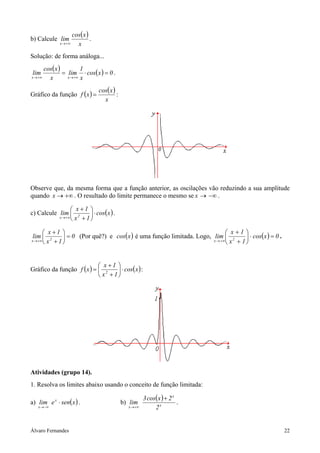 Álvaro Fernandes 22
b) Calcule
( )
x
xcos
lim
x +∞→
.
Solução: de forma análoga...
( ) =
+∞→ x
xcos
lim
x
( ) 0xcos
x
1
lim
x
=⋅
+∞→
.
Gráfico da função ( ) ( )
x
xcos
xf = :
Observe que, da mesma forma que a função anterior, as oscilações vão reduzindo a sua amplitude
quando +∞→x . O resultado do limite permanece o mesmo se −∞→x .
c) Calcule ( )xcos
1x
1x
lim 2x
⋅





+
+
+∞→
.
0
1x
1x
lim 2x
=





+
+
+∞→
(Por quê?) e ( )xcos é uma função limitada. Logo, ( ) 0xcos
1x
1x
lim 2x
=⋅





+
+
+∞→
.
Gráfico da função ( ) ( )xcos
1x
1x
xf 2
⋅





+
+
= :
Atividades (grupo 14).
1. Resolva os limites abaixo usando o conceito de função limitada:
a) ( )xsenelim x
x
⋅
−∞→
. b)
( )
x
x
x 2
2xcos3
lim
+
+∞→
.
 