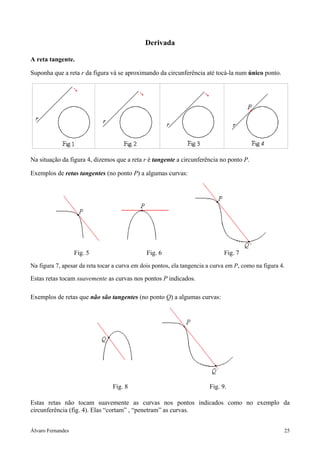 Álvaro Fernandes 25
Derivada
A reta tangente.
Suponha que a reta r da figura vá se aproximando da circunferência até tocá-la num único ponto.
Na situação da figura 4, dizemos que a reta r é tangente a circunferência no ponto P.
Exemplos de retas tangentes (no ponto P) a algumas curvas:
Fig. 5 Fig. 6 Fig. 7
Na figura 7, apesar da reta tocar a curva em dois pontos, ela tangencia a curva em P, como na figura 4.
Estas retas tocam suavemente as curvas nos pontos P indicados.
Exemplos de retas que não são tangentes (no ponto Q) a algumas curvas:
Fig. 8 Fig. 9.
Estas retas não tocam suavemente as curvas nos pontos indicados como no exemplo da
circunferência (fig. 4). Elas “cortam” , “penetram” as curvas.
 