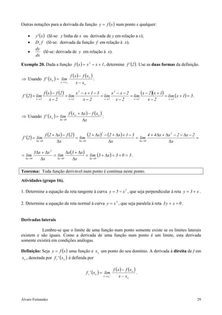 Álvaro Fernandes 29
Outras notações para a derivada da função ( )xfy = num ponto x qualquer:
• ( )x'y (lê-se: y linha de x ou derivada de y em relação a x);
• fDx (lê-se: derivada da função f em relação à x);
•
dx
dy
(lê-se: derivada de y em relação à x).
Exemplo 20. Dada a função ( ) 1xxxf 2
+−= , determine ( )2'f . Use as duas formas da definição.
⇒ Usando ( )
( ) ( )
o
o
xx
o
xx
xfxf
limx'f
o −
−
=
→
:
( ) ( ) ( ) ( )( ) ( ) 31xlim
2x
1x2x
lim
2x
2xx
lim
2x
31xx
lim
2x
2fxf
lim2'f
2x2x
2
2x
2
2x2x
=+=
−
+−
=
−
−−
=
−
−+−
=
−
−
=
→→→→→
.
⇒ Usando ( )
( ) ( )
x
xfxxf
limx'f oo
0x
o
∆
−∆+
=
→∆
:
( ) ( ) ( ) ( ) ( ) =
∆
−∆−−∆+∆+
=
∆
−+∆+−∆+
=
∆
−∆+
=
→∆→∆→∆ x
2x2xx44
lim
x
31x2x2
lim
x
2fx2f
lim2'f
2
0x
2
0x0x
( ) ( ) 303x3lim
x
x3x
lim
x
xx3
lim
0x0x
2
0x
=+=∆+=
∆
∆+∆
=
∆
∆+∆
=
→∆→∆→∆
.
Teorema: Toda função derivável num ponto é contínua neste ponto.
Atividades (grupo 16).
1. Determine a equação da reta tangente à curva 2
x5y −= , que seja perpendicular à reta x3y += .
2. Determine a equação da reta normal à curva 3
xy = , que seja paralela à reta 0xy3 =+ .
Derivadas laterais
Lembre-se que o limite de uma função num ponto somente existe se os limites laterais
existem e são iguais. Como a derivada de uma função num ponto é um limite, esta derivada
somente existirá em condições análogas.
Definição: Seja ( )xfy = uma função e ox um ponto do seu domínio. A derivada à direita de f em
ox , denotada por ( )ox'f+ é definida por
( )=+ ox'f
( ) ( )
o
o
xx xx
xfxf
lim
o −
−
+
→
.
 
