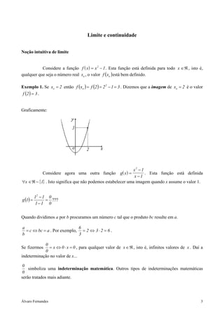 Álvaro Fernandes 3
Limite e continuidade
Noção intuitiva de limite
Considere a função ( )f x x= −2
1. Esta função está definida para todo x ∈ℜ , isto é,
qualquer que seja o número real ox , o valor ( )oxf está bem definido.
Exemplo 1. Se 2xo = então ( ) ( ) 3122fxf 2
o =−== . Dizemos que a imagem de 2xo = é o valor
( ) 32f = .
Graficamente:
Considere agora uma outra função ( )g x
x
x
=
−
−
2
1
1
. Esta função está definida
{ }∀ ∈ℜ −x 1 . Isto significa que não podemos estabelecer uma imagem quando x assume o valor 1.
( ) ???
0
0
11
11
1g
2
=
−
−
=
Quando dividimos a por b procuramos um número c tal que o produto bc resulte em a.
abcc
b
a
=⇔= . Por exemplo, 6232
3
6
=⋅⇔= .
Se fizermos 0x0x
0
0
=⋅⇔= , para qualquer valor de ℜ∈x , isto é, infinitos valores de x . Daí a
indeterminação no valor de x...
0
0
simboliza uma indeterminação matemática. Outros tipos de indeterminações matemáticas
serão tratados mais adiante.
 