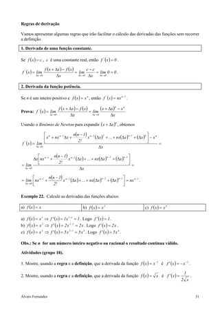 Álvaro Fernandes 31
Regras de derivação
Vamos apresentar algumas regras que irão facilitar o cálculo das derivadas das funções sem recorrer
a definição.
1. Derivada de uma função constante.
Se ( ) cxf = , c é uma constante real, então ( ) 0xf '
= .
( ) ( ) ( ) 00lim
x
cc
lim
x
xfxxf
limxf
0x0x0x
'
==
∆
−
=
∆
−∆+
=
→∆→∆→∆
.
2. Derivada da função potência.
Se n é um inteiro positivo e ( ) n
xxf = , então ( ) 1n'
nxxf −
= .
Prova: ( ) ( ) ( ) ( )
x
xxx
lim
x
xfxxf
limxf
nn
0x0x
'
∆
−∆+
=
∆
−∆+
=
→∆→∆
Usando o Binômio de Newton para expandir ( )n
xx ∆+ , obtemos
( )=xf '
( ) ( ) ( ) ( )
=
∆
−



∆+∆++∆
−
+∆+
−−−
→∆ x
xxxnx...xx
!2
1nn
xnxx
lim
nn1n22n1nn
0x
( ) ( ) ( ) ( )
=
∆




∆+∆++∆
−
+∆
=
−−−−
→∆ x
xxnx...xx
!2
1nn
nxx
lim
1n2n2n1n
0x
( ) ( ) ( ) ( ) 1n1n2n2n1n
0x
nxxxnx...xx
!2
1nn
nxlim −−−−−
→∆
=



∆+∆++∆
−
+= .
Exemplo 22. Calcule as derivadas das funções abaixo:
a) ( ) xxf = b) ( ) 2
xxf = c) ( ) 5
xxf =
a) ( ) ( ) 1x1x'fxxf 111
==⇒= −
. Logo ( ) 1x'f = .
b) ( ) ( ) x2x2x'fxxf 122
==⇒= −
. Logo ( ) x2x'f = .
c) ( ) ( ) 4155
x5x5x'fxxf ==⇒= −
. Logo ( ) 4
x5x'f = .
Obs.: Se n for um número inteiro negativo ou racional o resultado contínua válido.
Atividades (grupo 18).
1. Mostre, usando a regra e a definição, que a derivada da função ( ) 1
xxf −
= é ( ) 2
xx'f −
−= .
2. Mostre, usando a regra e a definição, que a derivada da função ( ) xxf = é ( )
x2
1
x'f = .
 