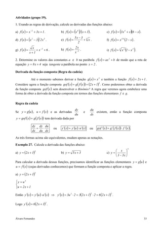 Álvaro Fernandes 33
Atividades (grupo 19).
1. Usando as regras de derivação, calcule as derivadas das funções abaixo:
a) ( ) 1x3xxf 2
++= −
. b) ( ) ( ) ( )3xxxf 8
+= . c) ( ) ( )( )x6xx3xf 4
−+= .
d) ( ) ( ) 32
x23xxf −= . e) ( ) 3
x
2
3x5
xf +
−
= . f) ( ) ( )x2xxf 41
−= .
g) ( ) 6x
1x
x
xf 2
++
+
= −
. h) ( ) 2
x
x2
xf −
= . i) ( ) ( )24 3
x1xxf −= .
2. Determine os valores das constantes a e b na parábola ( ) baxxf 2
+= de modo que a reta de
equação 4x8y += seja tangente a parábola no ponto 2x = .
Derivada da função composta (Regra da cadeia)
Até o momento sabemos derivar a função ( ) 3
xxg = e também a função ( ) 1x2xf += .
Considere agora a função composta ( ) ( )( ) ( )3
1x2xfgxgof +== . Como poderemos obter a derivada
da função composta ( )xgof sem desenvolver o Binômio? A regra que veremos agora estabelece uma
forma de obter a derivada da função composta em termos das funções elementares f e g.
Regra da cadeia
Se ( )ugy = , ( )xfu = e as derivadas
du
dy
e
dx
du
existem, então a função composta
( ) ( )( )xfgxgofy == tem derivada dada por
dx
du
du
dy
dx
dy
⋅= ou ( ) ( ) ( )x´uu´yx´y ⋅= ou ( ) ( )( ) ( )x´fxf´gx´gof ⋅= .
As três formas acima são equivalentes, mudam apenas as notações.
Exemplo 27. Calcule a derivada das funções abaixo:
a) ( )3
1x2y += b) 3x5y += c)
5
x31
x
y 





−
=
Para calcular a derivada dessas funções, precisamos identificar as funções elementares ( )ugy = e
( )xfu = (cujas derivadas conhecemos) que formam a função composta e aplicar a regra.
a) ( )3
1x2y +=



+=
=
1x2u
uy 3
Então ( ) ( ) ( ) ( ) ( ) ( )222
1x2621x232u3x´yx´uu´yx´y +=⋅+=⋅=⇒⋅= .
Logo ( ) ( )2
1x26x´y += .
 