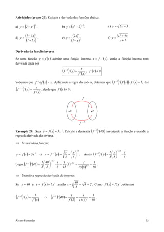 Álvaro Fernandes 35
Atividades (grupo 20). Calcule a derivada das funções abaixo:
a) ( )63
x2y −= . b) ( ) 34
2xy
−
−= . c) 3x2y −= .
d)
( )
( )x51
x31
y
2
+
−
= . e)
( )
( )3
4
x1
x2
y
−
= f)
1x
x41
y
3
+
+
=
Derivada da função inversa
Se uma função ( )xfy = admite uma função inversa ( )yfx 1−
= , então a função inversa tem
derivada dada por
( ) ( )
( )x´f
1
y´f 1
=−
, ( ) 0x´f ≠ .
Sabemos que ( ) xxoff 1
=−
. Aplicando a regra da cadeia, obtemos que ( ) ( )( ) ( ) 1x´fxf´f 1
=⋅−
, daí
( ) ( )
( )x´f
1
y´f 1
=−
, desde que ( ) 0x´f ≠ .
Exemplo 29. Seja ( ) 3
x5xfy == . Calcule a derivada ( ) ( )40´f 1−
invertendo a função e usando a
regra da derivada da inversa.
⇒ Invertendo a função:
( ) ( )
31
313
5
y
5
y
yfxx5xfy 





===⇒== −
. Assim ( ) ( )
5
1
5
y
3
1
y´f
32
1
⋅





=
−
−
Logo ( ) ( ) ( )
( ) 60
1
815
1
8
15
1
5
1
5
40
3
1
40´f 32
32
32
1
===⋅





=
−
−
−
.
⇒ Usando a regra da derivada da inversa:
Se 40y = e ( ) 3
x5xfy == , então 28
5
40
x 33 === . Como ( ) 2
x15x´f = , obtemos
( ) ( )
( )
( ) ( )
( ) ( ) 60
1
215
1
2´f
1
40´f
x´f
1
y´f 2
11
===⇒= −−
.
 