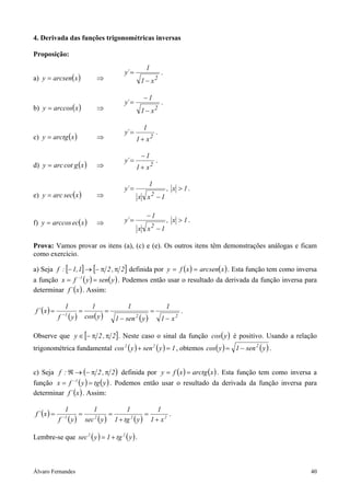 Álvaro Fernandes 40
4. Derivada das funções trigonométricas inversas
Proposição:
a) ( )xarcseny = ⇒ 2
x1
1
´y
−
= .
b) ( )xarccosy = ⇒ 2
x1
1
´y
−
−
= .
c) ( )xarctgy = ⇒ 2
x1
1
´y
+
= .
d) ( )xgcotarcy = ⇒ 2
x1
1
´y
+
−
= .
e) ( )xsecarcy = ⇒
1x,
1xx
1
´y
2
>
−
= .
f) ( )xecarccosy = ⇒ 1x,
1xx
1
´y
2
>
−
−
= .
Prova: Vamos provar os itens (a), (c) e (e). Os outros itens têm demonstrações análogas e ficam
como exercício.
a) Seja [ ] [ ]2,21,1:f ππ−→− definida por ( ) ( )xarcsenxfy == . Esta função tem como inversa
a função ( ) ( )ysenyfx 1
== −
. Podemos então usar o resultado da derivada da função inversa para
determinar ( )x´f . Assim:
( )
( ) ( ) ( ) 221
x1
1
ysen1
1
ycos
1
yf
1
x´f
−
=
−
=== −
.
Observe que [ ]2,2y ππ−∈ . Neste caso o sinal da função ( )ycos é positivo. Usando a relação
trigonométrica fundamental ( ) ( ) 1ysenycos 22
=+ , obtemos ( ) ( )ysen1ycos 2
−= .
c) Seja ( )2,2:f ππ−→ℜ definida por ( ) ( )xarctgxfy == . Esta função tem como inversa a
função ( ) ( )ytgyfx 1
== −
. Podemos então usar o resultado da derivada da função inversa para
determinar ( )x´f . Assim:
( )
( ) ( ) ( ) 2221
x1
1
ytg1
1
ysec
1
yf
1
x´f
+
=
+
=== −
.
Lembre-se que ( ) ( )ytg1ysec 22
+= .
 