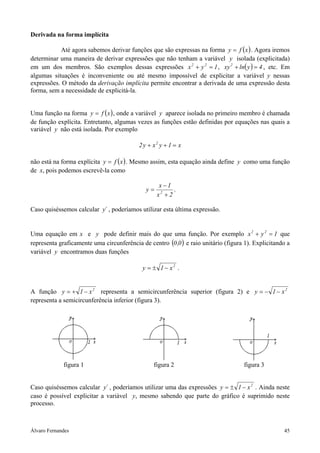 Álvaro Fernandes 45
Derivada na forma implícita
Até agora sabemos derivar funções que são expressas na forma ( )xfy = . Agora iremos
determinar uma maneira de derivar expressões que não tenham a variável y isolada (explicitada)
em um dos membros. São exemplos dessas expressões 1yx 22
=+ , ( ) 4ylnxy2
=+ , etc. Em
algumas situações é inconveniente ou até mesmo impossível de explicitar a variável y nessas
expressões. O método da derivação implícita permite encontrar a derivada de uma expressão desta
forma, sem a necessidade de explicitá-la.
Uma função na forma ( )xfy = , onde a variável y aparece isolada no primeiro membro é chamada
de função explícita. Entretanto, algumas vezes as funções estão definidas por equações nas quais a
variável y não está isolada. Por exemplo
x1yxy2 2
=++
não está na forma explícita ( )xfy = . Mesmo assim, esta equação ainda define y como uma função
de x, pois podemos escrevê-la como
2x
1x
y 2
+
−
= .
Caso quiséssemos calcular ´y , poderíamos utilizar esta última expressão.
Uma equação em x e y pode definir mais do que uma função. Por exemplo 1yx 22
=+ que
representa graficamente uma circunferência de centro ( )0,0 e raio unitário (figura 1). Explicitando a
variável y encontramos duas funções
2
x1y −±= .
A função 2
x1y −+= representa a semicircunferência superior (figura 2) e 2
x1y −−=
representa a semicircunferência inferior (figura 3).
figura 1 figura 2 figura 3
Caso quiséssemos calcular ´y , poderíamos utilizar uma das expressões 2
x1y −±= . Ainda neste
caso é possível explicitar a variável y, mesmo sabendo que parte do gráfico é suprimido neste
processo.
 