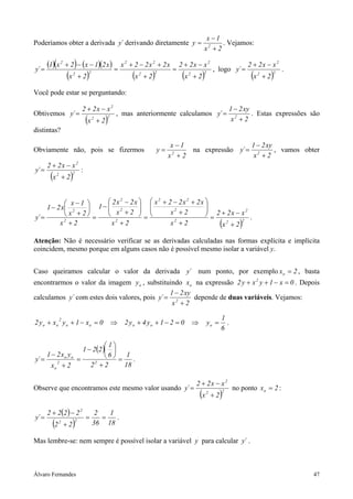 Álvaro Fernandes 47
Poderíamos obter a derivada ´y derivando diretamente
2x
1x
y 2
+
−
= . Vejamos:
( )( ) ( )( )
( ) ( ) ( )22
2
22
22
22
2
2x
xx22
2x
x2x22x
2x
x21x2x1
´y
+
−+
=
+
+−+
=
+
−−+
= , logo
( )22
2
2x
xx22
´y
+
−+
= .
Você pode estar se perguntando:
Obtivemos
( )22
2
2x
xx22
´y
+
−+
= , mas anteriormente calculamos
2x
xy21
´y 2
+
−
= . Estas expressões são
distintas?
Obviamente não, pois se fizermos
2x
1x
y 2
+
−
= na expressão
2x
xy21
´y 2
+
−
= , vamos obter
( )22
2
2x
xx22
´y
+
−+
= :
( )22
2
2
2
22
2
2
2
2
2
2x
xx22
2x
2x
x2x22x
2x
2x
x2x2
1
2x
2x
1x
x21
´y
+
−+
=
+






+
+−+
=
+






+
−
−
=
+






+
−
−
= .
Atenção: Não é necessário verificar se as derivadas calculadas nas formas explícita e implícita
coincidem, mesmo porque em alguns casos não é possível mesmo isolar a variável y.
Caso queiramos calcular o valor da derivada ´y num ponto, por exemplo 2xo = , basta
encontrarmos o valor da imagem oy , substituindo ox na expressão 0x1yxy2 2
=−++ . Depois
calculamos ´y com estes dois valores, pois
2x
xy21
´y 2
+
−
= depende de duas variáveis. Vejamos:
6
1
y021y4y20x1yxy2 ooooo
2
oo =⇒=−++⇒=−++ .
( )
18
1
22
6
1
221
2x
yx21
´y 22
o
oo
=
+






−
=
+
−
= .
Observe que encontramos este mesmo valor usando
( )22
2
2x
xx22
´y
+
−+
= no ponto 2xo = :
( )
( ) 18
1
36
2
22
2222
´y 22
2
==
+
−+
= .
Mas lembre-se: nem sempre é possível isolar a variável y para calcular ´y .
 