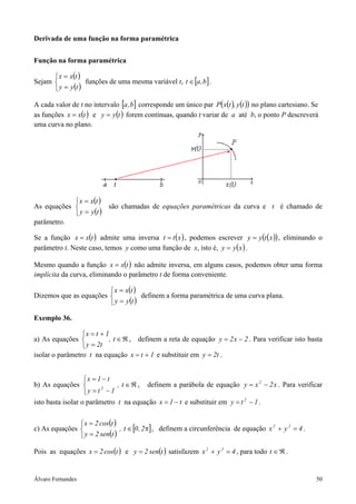 Álvaro Fernandes 50
Derivada de uma função na forma paramétrica
Função na forma paramétrica
Sejam
( )
( )


=
=
tyy
txx
funções de uma mesma variável t, [ ]b,at ∈ .
A cada valor de t no intervalo [ ]b,a corresponde um único par ( ) ( )( )ty,txP no plano cartesiano. Se
as funções ( )txx = e ( )tyy = forem contínuas, quando t variar de a até b, o ponto P descreverá
uma curva no plano.
As equações
( )
( )


=
=
tyy
txx
são chamadas de equações paramétricas da curva e t é chamado de
parâmetro.
Se a função ( )txx = admite uma inversa ( )xtt = , podemos escrever ( )( )xtyy = , eliminando o
parâmetro t. Neste caso, temos y como uma função de x, isto é, ( )xyy = .
Mesmo quando a função ( )txx = não admite inversa, em alguns casos, podemos obter uma forma
implícita da curva, eliminando o parâmetro t de forma conveniente.
Dizemos que as equações
( )
( )


=
=
tyy
txx
definem a forma paramétrica de uma curva plana.
Exemplo 36.
a) As equações ℜ∈



=
+=
t,
t2y
1tx
, definem a reta de equação 2x2y −= . Para verificar isto basta
isolar o parâmetro t na equação 1tx += e substituir em t2y = .
b) As equações ℜ∈



−=
−=
t,
1ty
t1x
2
, definem a parábola de equação x2xy 2
−= . Para verificar
isto basta isolar o parâmetro t na equação t1x −= e substituir em 1ty 2
−= .
c) As equações
( )
( )
[ ]π∈



=
=
2,0t,
tsen2y
tcos2x
, definem a circunferência de equação 4yx 22
=+ .
Pois as equações ( )tcos2x = e ( )tsen2y = satisfazem 4yx 22
=+ , para todo ℜ∈t .
 