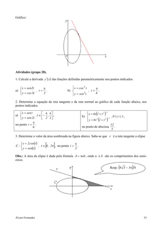 Álvaro Fernandes 53
Gráfico:
Atividades (grupo 28).
1. Calcule a derivada ( )x´y das funções definidas parametricamente nos pontos indicados.
a)
3
t,
t3cosy
t2senx π
=



=
=
. b)
6
t,
tseny
tcosx
3
3
π
=




=
=
.
2. Determine a equação da reta tangente e da reta normal ao gráfico de cada função abaixo, nos
pontos indicados.
a) 




 ππ
−∈



=
=
2
,
2
t,
t2seny
tsenx
,
no ponto
6
t
π
= .
b)
( )
( )
1t0,
t1t6y
t1t6x
122
12
≤≤




+=
+=
−
−
,
no ponto de abscissa
5
12
.
3. Determine o valor da área sombreada na figura abaixo. Sabe-se que r é a reta tangente a elipse
( )
( )
[ ]π∈



=
=
2,0t,
tseny
tcos2x
:C , no ponto
3
t
π
= .
Obs.: A área da elipse é dada pela fórmula abA π= , onde a e b são os comprimentos dos semi-
eixos.
Resp.:( ) 6338 π−
 