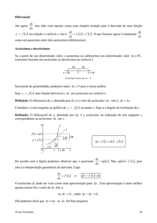 Álvaro Fernandes 54
Diferencial
Até agora
dx
dy
tem sido visto apenas como uma simples notação para a derivada de uma função
( )xfy = em relação a variável x, isto é, ( ) ( )x´fx´y
dx
dy
== . O que faremos agora é interpretar
dx
dy
como um quociente entre dois acréscimos (diferenciais).
Acréscimos e decréscimos
Se a partir de um determinado valor x somarmos ou subtrairmos um determinado valor *
x ℜ∈∆ ,
estaremos fazendo um acréscimo ou decréscimo na variável x.
Nesta figura temos que ∆x > 0.
Sem perda de generalidade, podemos supor 0x >∆ para a nossa análise.
Seja ( )xfy = uma função derivável e x∆ um acréscimo na variável x.
Definição: O diferencial de x, denotado por dx, é o valor do acréscimo x∆ , isto é, xdx ∆= .
Considere t a reta tangente ao gráfico de ( )xfy = no ponto x. Seja α o ângulo de inclinação de t.
Definição: O diferencial de y, denotado por dy, é o acréscimo na ordenada da reta tangente t,
correspondente ao acréscimo dx em x.
De acordo com a figura podemos observar que o quociente ( )α= tg
dx
dy
. Mas ( ) ( )x´ftg =α , pois
esta é a interpretação geométrica da derivada. Logo
( ) ⇒= x´f
dx
dy
( ) dxx´fdy ⋅=
O acréscimo dy pode ser visto como uma aproximação para y∆ . Esta aproximação é tanto melhor
quanto menor for o valor de dx. Isto é,
se 0dx → , então 0dyy →−∆ .
Daí podemos dizer que dyy ≈∆ se dx for bem pequeno.
( ) ( )xfdxxfy −+=∆
 