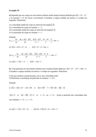 Álvaro Fernandes 59
Exemplo 39.
a) Suponha que um corpo em movimento retilíneo tenha função horária definida por ( ) 2
t2t12ts −=
e no instante 0t = ele inicia o movimento. Considere o espaço medido em metros e o tempo em
segundos. Determine:
i) a velocidade média do corpo no intervalo de tempo[ ]3,1 ;
ii) a velocidade do corpo no instante 1t = ;
iii) a aceleração média do corpo no intervalo de tempo[ ]3,1 ;
iv) a aceleração do corpo no instante 1t = .
Solução:
i)
( ) ( ) ( ) ( ) s/m4
2
8
2
1018
13
1s3s
t
tstts
t
s
vm ==
−
=
−
−
=
∆
−∆+
=
∆
∆
= .
ii) ( ) ( ) ( ) s/m84121vt412t´stv =−=∴−== .
iii)
( ) ( ) ( ) ( ) 2
m s/m4
2
80
13
1v3v
t
tvttv
t
v
a −=
−
=
−
−
=
∆
−∆+
=
∆
∆
= .
iv) ( ) ( ) ( ) 2
s/m43a4t´´sta −=∴−== .
b) Uma partícula em movimento retilíneo tem a função horária dada por ( ) 3t60t21t2ts 23
++−= .
Considere o espaço medido em metros e o tempo em segundos. Determine:
i) Em que instante a partícula pára, isto é, tem velocidade nula?
ii) Determine a aceleração da partícula no instante s5,4t = .
Solução:
i) ( ) ( ) ( ) ( ) ( )( )5t2t6107t6tv60t42t6t´stv 22
−−=+−=⇒+−== .
( ) ( )( ) s2t05t2t60tv =⇔=−−⇔= ou s5t = . Assim a partícula tem velocidade nula
nos instantes s2t = e s5t = .
ii) ( ) ( ) ( ) ( ) 2
s/m12425,4125,4a42t12t´´sta =−=∴−== .
 
