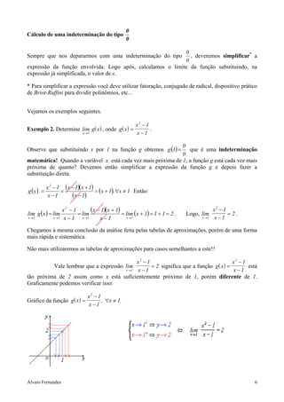 Álvaro Fernandes 6
Cálculo de uma indeterminação do tipo
0
0
Sempre que nos depararmos com uma indeterminação do tipo
0
0
, deveremos simplificar*
a
expressão da função envolvida. Logo após, calculamos o limite da função substituindo, na
expressão já simplificada, o valor de x.
* Para simplificar a expressão você deve utilizar fatoração, conjugado de radical, dispositivo prático
de Briot-Ruffini para dividir polinômios, etc...
Vejamos os exemplos seguintes.
Exemplo 2. Determine ( )lim
x
g x
→1
, onde ( )g x
x
x
=
−
−
2
1
1
.
Observe que substituindo x por 1 na função g obtemos ( )
0
0
1g = que é uma indeterminação
matemática! Quando a variável x está cada vez mais próxima de 1, a função g está cada vez mais
próxima de quanto? Devemos então simplificar a expressão da função g e depois fazer a
substituição direta.
( ) ( )( )
( )
( ) 1x,1x
1x
1x1x
1x
1x
xg
2
≠∀+=
−
+−
=
−
−
= Então:
( ) ( )( ) ( ) 2111xlim
1x
1x1x
lim
1x
1x
limxglim
1x1x
2
1x1x
=+=+=
−
+−
=
−
−
=
→→→→
. Logo, lim
x
x
x→
−
−
=
1
2
1
1
2 .
Chegamos à mesma conclusão da análise feita pelas tabelas de aproximações, porém de uma forma
mais rápida e sistemática.
Não mais utilizaremos as tabelas de aproximações para casos semelhantes a este!!
Vale lembrar que a expressão lim
x
x
x→
−
−
=
1
2
1
1
2 significa que a função ( )g x
x
x
=
−
−
2
1
1
está
tão próxima de 2 assim como x está suficientemente próximo de 1, porém diferente de 1.
Graficamente podemos verificar isso:
Gráfico da função ( )g x
x
x
x=
−
−
∀ ≠
2
1
1
1, .
 