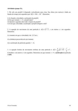 Álvaro Fernandes 60
Atividades (grupo 31).
1. Do solo um projétil é disparado verticalmente para cima. Sua altura (em metros) é dada em
função do tempo (em segundos) por ( ) 2
t10t160th −= . Determine:
i) As funções velocidade e aceleração do projétil;
ii) Em que instante 0t > o projétil pára?
iii) Quantos segundos dura todo o trajeto do projétil?
iv) Com que velocidade e aceleração o projétil atingirá o solo?
2. A equação do movimento de uma partícula é ( ) 3
2tts += , s em metros e t em segundos.
Determine:
i) o instante em que a velocidade é de m/s121 ;
ii) a distância percorrida até este instante;
iii) a aceleração da partícula quando t = 2s.
3. A equação horária do movimento retilíneo de uma partícula é ( ) ( ) 2
3
5
t
6
t
4t
15
4
ts +−+= .
Considere s em metros e t em segundos. Determine em que instante 0t > a aceleração da partícula
é nula.
 