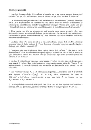 Álvaro Fernandes 63
Atividades (grupo 32).
1) Uma bola de neve esférica é formada de tal maneira que o seu volume aumenta à razão de 8
cm3
/min. Com que velocidade aumenta o raio no instante em que a bola tem 4 cm de diâmetro?
2) Um automóvel que viaja à razão de 30 m/s, aproxima-se de um cruzamento. Quando o automóvel
está a 120 m do cruzamento, um caminhão que viaja à razão de 40 m/s atravessa o cruzamento. O
automóvel e o caminhão estão em rodovias que formam um ângulo reto uma com a outra. Com que
velocidade afastam-se o automóvel e o caminhão 2s depois do caminhão passar pelo cruzamento?
3) Uma escada com 13m de comprimento está apoiada numa parede vertical e alta. Num
determinado instante a extremidade inferior, que se encontra a 5m da parede, está escorregando,
afastando-se da parede a uma velocidade de 2 m/s. Com que velocidade o topo da escada está
deslizando neste momento?
4) Um balão está a 60 m acima do solo e se eleva verticalmente à razão de 5 m/s. Um automóvel
passa por baixo do balão viajando à 12 m/s. Com que velocidade varia, um segundo depois, a
distância entre o balão e o automóvel?
5) Despeja-se água num recipiente de forma cônica, à razão de 8 cm3
/min. O cone tem 20 cm de
profundidade e 10 cm de diâmetro em sua parte superior. Se existe um furo na base, e o nível da
água está subindo à razão de 1 mm/min, com que velocidade a água estará escoando quando esta
estiver a 16 cm do fundo?
6) Um lado de retângulo está crescendo a uma taxa de 17 cm/min e o outro lado está decrescendo a
uma taxa de 5 cm/min. Num certo instante, os comprimentos desses lados são 10 cm e 7 cm,
respectivamente. A área do retângulo está crescendo ou decrescendo nesse instante? A que
velocidade?
7) Dois resistores variáveis 21 RR e são ligados em paralelo. A resistência total R é calculada
pela equação ( ) ( )21 R1R1R1 += . Se 21 RR e estão aumentando às taxas de
sohm02,0sohm01,0 e respectivamente, a que taxa varia R no instante em que
ohms90Rohms30R 21 == e ?
8) Um triângulo isósceles tem os lados iguais com cm15 cada um. Se o ângulo θ entre eles varia à
razão de rad90π por minuto, determine a variação da área do triângulo quando θ rad6π= .
 