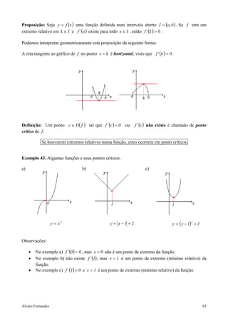 Álvaro Fernandes 65
Proposição: Seja ( )xfy = uma função definida num intervalo aberto ( )b,aI = . Se f tem um
extremo relativo em Ik ∈ e ( )x´f existe para todo Ix ∈ , então ( ) 0k´f = .
Podemos interpretar geometricamente esta proposição da seguinte forma:
A reta tangente ao gráfico de f no ponto kx = é horizontal, visto que ( ) 0k´f = .
Definição: Um ponto ( )fDc ∈ tal que ( ) 0c´f = ou ( )c´f não existe é chamado de ponto
crítico de f.
Se houverem extremos relativos numa função, estes ocorrem em ponto críticos.
Exemplo 43. Algumas funções e seus pontos críticos.
a) b) c)
3
xy = 21xy +−= ( ) 11xy
2
+−=
Observações:
• No exemplo a) ( ) 00´f = , mas 0x = não é um ponto de extremo da função.
• No exemplo b) não existe ( )1´f , mas 1x = é um ponto de extremo (mínimo relativo) da
função.
• No exemplo c) ( ) 01´f = e 1x = é um ponto de extremo (mínimo relativo) da função.
 