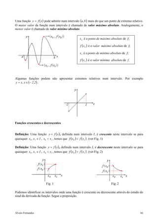 Álvaro Fernandes 66
Uma função ( )xfy = pode admitir num intervalo ( )b,a mais do que um ponto de extremo relativo.
O maior valor da função num intervalo é chamado de valor máximo absoluto. Analogamente, o
menor valor é chamado de valor mínimo absoluto.
Algumas funções podem não apresentar extremos relativos num intervalo. Por exemplo
( )2,2x,xy −∈= .
Funções crescentes e decrescentes
Definição: Uma função ( )xfy = , definida num intervalo I, é crescente neste intervalo se para
quaisquer I, xx 10 ∈ , 10 xx < , temos que ( ) ( )10 xfxf < . (ver Fig. 1)
Definição: Uma função ( )xfy = , definida num intervalo I, é decrescente neste intervalo se para
quaisquer I, xx 10 ∈ , 10 xx < , temos que ( ) ( )10 xfxf > . (ver Fig. 2)
Fig. 1 Fig. 2
Podemos identificar os intervalos onde uma função é crescente ou decrescente através do estudo do
sinal da derivada da função. Segue a proposição.
ox é o ponto de máximo absoluto de f;
( )0xf é o valor máximo absoluto de f;
1x é o ponto de mínimo absoluto de f;
( )1xf é o valor mínimo absoluto de f.
 