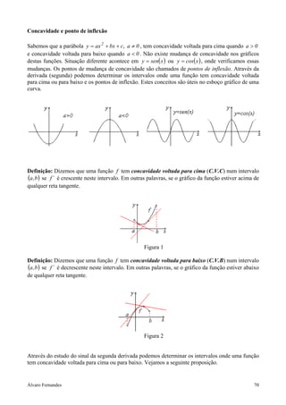 Álvaro Fernandes 70
Concavidade e ponto de inflexão
Sabemos que a parábola 0acbxaxy 2
≠++= , , tem concavidade voltada para cima quando 0a >
e concavidade voltada para baixo quando 0a < . Não existe mudança de concavidade nos gráficos
destas funções. Situação diferente acontece em ( )xseny = ou ( )xcosy = , onde verificamos essas
mudanças. Os pontos de mudança de concavidade são chamados de pontos de inflexão. Através da
derivada (segunda) podemos determinar os intervalos onde uma função tem concavidade voltada
para cima ou para baixo e os pontos de inflexão. Estes conceitos são úteis no esboço gráfico de uma
curva.
Definição: Dizemos que uma função f tem concavidade voltada para cima (C.V.C) num intervalo
( )b,a se ´f é crescente neste intervalo. Em outras palavras, se o gráfico da função estiver acima de
qualquer reta tangente.
Figura 1
Definição: Dizemos que uma função f tem concavidade voltada para baixo (C.V.B) num intervalo
( )b,a se ´f é decrescente neste intervalo. Em outras palavras, se o gráfico da função estiver abaixo
de qualquer reta tangente.
Figura 2
Através do estudo do sinal da segunda derivada podemos determinar os intervalos onde uma função
tem concavidade voltada para cima ou para baixo. Vejamos a seguinte proposição.
 