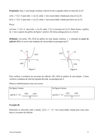 Álvaro Fernandes 71
Proposição: Seja f uma função contínua e derivável até a segunda ordem no intervalo ( )b,a :
a) Se ( ) 0x´´f > para todo ( )b,ax ∈ , então f tem concavidade voltada para cima em ( )b,a ;
b) Se ( ) 0x´´f < para todo ( )b,ax ∈ , então f tem concavidade voltada para baixo em ( )b,a .
Prova:
a) Como ( ) 0x´´f > para todo ( )b,ax ∈ , então ( )x´f é crescente em ( )b,a . Desta forma, o gráfico
de f tem o aspecto do gráfico da figura 1 anterior. De forma análoga prova-se o item b.
Definição: Um ponto ( )( )kf,kP do gráfico de uma função contínua f é chamado de ponto de
inflexão (P.I.) se ocorre uma mudança de concavidade na passagem por P.
Figura 3 Figura 4
Para verificar a existência de um ponto de inflexão ( )( )kf,kP no gráfico de uma função f, basta
verificar a mudança de sinal da segunda derivada na passagem por k.
Observe simbolicamente como isto ocorre:
Na figura 3 temos Na figura 4 temos
Exemplo 48.
Determine os intervalos onde a função ( ) 24
x4xxf −= tem concavidade voltada para cima, para
baixo e os pontos de inflexão.
 