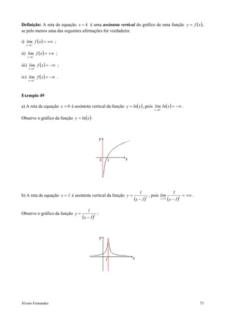 Álvaro Fernandes 73
Definição: A reta de equação kx = é uma assíntota vertical do gráfico de uma função ( )xfy = ,
se pelo menos uma das seguintes afirmações for verdadeira:
i) ( ) +∞=+
→
xflim
kx
;
ii) ( ) +∞=−
→
xflim
kx
;
iii) ( ) −∞=+
→
xflim
kx
;
iv) ( ) −∞=−
→
xflim
kx
.
Exemplo 49
a) A reta de equação 0x = é assíntota vertical da função ( )xlny = , pois ( ) −∞=+
→
xlnlim
0x
.
Observe o gráfico da função ( )xlny = :
b) A reta de equação 1x = é assíntota vertical da função
( )2
1x
l
y
−
= , pois
( )
+∞=
−→ 21x 1x
1
lim .
Observe o gráfico da função
( )2
1x
l
y
−
= :
 