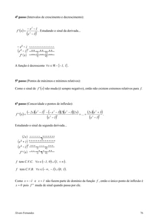 Álvaro Fernandes 76
4o
passo (Intervalos de crescimento e decrescimento):
( )
( )22
2
1x
1x
x'f
−
−−
= . Estudando o sinal da derivada...
A função é decrescente { }1,1x −−ℜ∈∀ .
5o
passo (Pontos de máximos e mínimos relativos):
Como o sinal de ( )x'f não muda (é sempre negativo), então não existem extremos relativos para f.
6o
passo (Concavidade e pontos de inflexão):
( ) ( )( ) ( )( )( )( )
( )
( )( )
( )32
2
42
2222
1x
3xx2
...
1x
x21x21x1xx2
x''f
−
+
==
−
−−−−−−
= .
Estudando o sinal da segunda derivada...
f tem C.V.C. ( ) ( )∞+∪−∈∀ ,10,1x .
f tem C.V.B. ( ) ( )1,01,x ∪−∞−∈∀ .
Como 1x −= e 1x = não fazem parte do domínio da função f , então o único ponto de inflexão é
0x = pois ''f muda de sinal quando passa por ele.
 