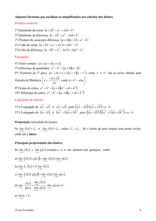 Álvaro Fernandes 8
Algumas fórmulas que auxiliam as simplificações nos cálculos dos limites.
Produtos notáveis:
1º) Quadrado da soma: ( ) 222
bab2aba ++=+ .
2º) Quadrado da diferença: ( ) 222
bab2aba +−=− .
3º) Produto da soma pela diferença: ( )( ) 22
bababa −=−+ .
4º) Cubo da soma: ( ) 32233
bab3ba3aba +++=+ .
5º) Cubo da diferença: ( ) 32233
bab3ba3aba −+−=− .
Fatorações:
6º) Fator comum: ( )yxaayax ±=± .
7º) Diferença de quadrados: ( )( )bababa 22
−+=− .
8º) Trinômio do 2º grau: ( )( )''xx'xxacbxax2
−−=++ , onde 'x e ''x são as raízes obtidas pela
fórmula de Bháskara 







−=∆
∆±−
= ac4b,
a2
b
x 2
onde .
9º) Soma de cubos: ( )( )2233
babababa +−+=+ .
10º) Diferença de cubos: ( )( )2233
babababa ++−=− .
Conjugado de radicais:
11º) Conjugado de ba − é ba + , pois ( ) ( ) bababa −=+⋅− .
12º) Conjugado de 33
ba − é 3 233 2
baba ++ , pois ( ) ( ) babababa 3 233 233
−=++⋅− .
Proposição (unicidade do limite).
Se ( ) 1
ax
Lxflim =
→
e ( ) 2
ax
Lxflim =
→
, então 21 LL = . Se o limite de uma função num ponto existe,
então ele é único.
Principais propriedades dos limites.
Se ( )xflim
ax→
e ( )xglim
ax→
existem, e k é um número real qualquer, então:
a) ( ) ( )[ ] ( ) ( )xglimxflimxgxflim
axaxax →→→
±=± .
b) ( ) ( )xflim.kxf.klim
axax →→
= .
c) ( ) ( )[ ] ( ) ( )xglimxflimxgxflim
axaxax →→→
⋅=⋅ .
d)
( )
( )
( )
( )
( ) 0xglim,
xglim
xflim
xg
xf
lim
ax
ax
ax
ax
≠=
→
→
→
→
.
e) kklim
ax
=
→
.
 