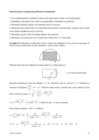 Álvaro Fernandes 81
Diretrizes para resolução de problemas de otimização
1. Leia cuidadosamente o problema. Esboce uma figura para auxiliar a sua interpretação;
2. Identifique e denomine com variáveis as quantidades informadas no problema;
3. Determine algumas relações (ou fórmulas) entre as variáveis;
4. Determine qual variável deve ser otimizada (maximizada ou minimizada) . Expresse esta variável
como função de uma das outras variáveis;
5. Determine o ponto crítico da função obtida o item anterior;
6. Determine o(s) extremo(s) com o auxílio dos critérios da 1a
e 2a
derivadas.
Exemplo 53. Determine as dimensões (base e altura) do retângulo de área máxima que pode ser
inscrito em um semicírculo de raio constante a, como mostra a figura.
Podemos dizer que este retângulo tem base igual a b e altura igual a h.
Queremos maximizar a área do retângulo bhA = , sabendo-se que as variáveis b e h obedecem o
teorema de Pitágoras 22
2
ah
2
b
=+





. Podemos então tornar a função área como função de uma
única variável (b), pois
2
ba4
2
b
ah
222
2 −
=





−= :
22
22
ba4b
2
1
2
ba4
bA −⋅=
−
⋅= . Lembre-se que a é uma constante!
Resolvendo a equação ( ) 0b´A = , obtemos:
22
222
22
22
ba42
b
2
ba4
ba42
b2
2
b
ba4
2
1
´A
−
−
−
=
−
−
⋅+−





= .
⇔=⇔=−⇔
−
=
−
⇔= 22222
22
222
a4b2bba4
ba42
b
2
ba4
0´A
a é o raio do semicírculo.
 