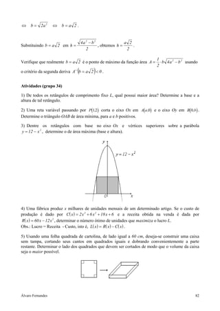 Álvaro Fernandes 82
2aba2b 2
=⇔=⇔ .
Substituindo 2ab = em
2
ba4
h
22
−
= , obtemos
2
2a
h = .
Verifique que realmente 2ab = é o ponto de máximo da função área 22
ba4b
2
1
A −⋅= usando
o critério da segunda deriva ( ) 02ab´´A <= .
Atividades (grupo 34)
1) De todos os retângulos de comprimento fixo L, qual possui maior área? Determine a base e a
altura de tal retângulo.
2) Uma reta variável passando por ( )P 12, corta o eixo Ox em ( )A a,0 e o eixo Oy em ( )B b0, .
Determine o triângulo OAB de área mínima, para a e b positivos.
3) Dentre os retângulos com base no eixo Ox e vértices superiores sobre a parábola
2
x12y −= , determine o de área máxima (base e altura).
4) Uma fábrica produz x milhares de unidades mensais de um determinado artigo. Se o custo de
produção é dado por ( )C x x x x= + + +2 6 18 63 2
e a receita obtida na venda é dada por
( )R x x x= −60 12 2
, determinar o número ótimo de unidades que maximiza o lucro L.
Obs.: Lucro = Receita - Custo, isto é, ( ) ( ) ( )L x R x C x= − .
5) Usando uma folha quadrada de cartolina, de lado igual a 60 cm, deseja-se construir uma caixa
sem tampa, cortando seus cantos em quadrados iguais e dobrando convenientemente a parte
restante. Determinar o lado dos quadrados que devem ser cortados de modo que o volume da caixa
seja o maior possível.
 