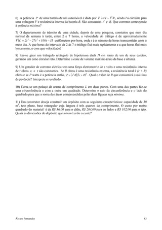 Álvaro Fernandes 83
6) A potência P de uma bateria de um automóvel é dada por P VI I R= − 2
, sendo I a corrente para
uma voltagem V e resistência interna da bateria R. São constantes V e R. Que corrente corresponde
à potência máxima?
7) O departamento de trânsito de uma cidade, depois de uma pesquisa, constatou que num dia
normal da semana à tarde, entre 2 e 7 horas, a velocidade do tráfego é de aproximadamente
( )V t t t t= − + −2 27 108 353 2
quilômetros por hora, onde t é o número de horas transcorridas após o
meio dia. A que horas do intervalo de 2 às 7 o tráfego flui mais rapidamente e a que horas flui mais
lentamente, e com que velocidade?
8) Faz-se girar um triângulo retângulo de hipotenusa dada H em torno de um de seus catetos,
gerando um cone circular reto. Determine o cone de volume máximo (raio da base e altura).
9) Um gerador de corrente elétrica tem uma força eletromotriz de ε volts e uma resistência interna
de r ohms. ε e r são constantes. Se R ohms é uma resistência externa, a resistência total é (r + R)
ohms e se P watts é a potência então, ( ) ( )P R r R= +ε2 2
. Qual o valor de R que consumirá o máximo
de potência? Interprete o resultado.
10) Corta-se um pedaço de arame de comprimento L em duas partes. Com uma das partes faz-se
uma circunferência e com a outra um quadrado. Determine o raio da circunferência e o lado do
quadrado para que a soma das áreas compreendidas pelas duas figuras seja mínima.
11) Um construtor deseja construir um depósito com as seguintes características: capacidade de 30
m3
, teto plano, base retangular cuja largura é três quartos do comprimento. O custo por metro
quadrado do material é de R$ 36,00 para o chão, R$ 204,00 para os lados e R$ 102,00 para o teto.
Quais as dimensões do depósito que minimizarão o custo?
 
