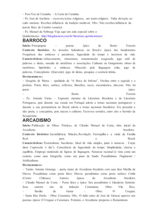 – Pero Vaz de Caminha – A Carta de Caminha
– Pe. José de Anchieta – escreveu textos religiosos, um teatro religioso. Tinha devoção ao
culto mariano. Recebeu influência da tradição medieval. Obs.: Não recebeu influência da
poesia lírica de Camões (soneto).
– Pe. Manuel da Nóbrega Veja aqui um aula especial sobre o
Quinhentismo: http://blogdoenem.com.br/literatura-quinhentismo/
BARROCO
Início: Prosopopeia – poema épico de Bento Teixeira
Contexto histórico: As invasões holandesas no Brasil e época dos bandeirantes
Frequência das antíteses e paradoxos, fugacidade do tempo e incerteza da vida.
Características: rebuscamento, virtuosismo, ornamentação exagerada, jogo sutil de
palavras e ideias, ousadia de metáforas e associações. Cultismo ou Gongorismo: abuso de
metáforas, hipérboles e antíteses. Obsessão pela linguagem culta, jogo de
palavras. Conceptismo (Quevedo): jogo de ideias, pesquisa e essência íntima.
Destacaram-se:
– Gregório de Matos – apelidado de “A Boca do Inferno”. Oscilou entre o sagrado e o
profano. Poeta lírico, satírico, reflexivo, filosófico, sacro, encomiástico, obsceno. Não foi
poeta épico.
– Bento Teixeira
– Pe. Antonio Vieira – Expoente máximo da Literatura Brasileira e da Literatura
Portuguesa, pois durante sua estada em Portugal aderiu a temas nacionais portugueses e
durante a sua permanência no Brasil, aderiu a temas nacionais brasileiros. Era prosador e
não poeta, e conceptista, pois atacou o cultismo. Escreveu sermões, entre eles o Sermão da
Sexagésima.
ARCADISMO
Início: Publicação de Obras Poéticas, de Cláudio Manuel da Costa, obra inicial do
Arcadismo brasileiro.
Contexto histórico: Inconfidência Mineira, Revolução Farroupilha e a vinda da Família
Real para o Brasil.
Características: Pastoralismo, bucolismo. Ideal de vida simples, junto à natureza . Carpe
diem (“aproveite o dia”). Consciência da fugacidade do tempo. Simplicidade, clareza e
equilíbrio. Emprego moderado de figuras de linguagem. Natureza racional (é vista como um
cenário, como uma fotografia, como um pano de fundo. Pseudônimos. Fingimento /
Artificialismo.
Destacaram-se:
– Tomás Antonio Gonzaga – poeta maior do Arcadismo brasileiro com suas liras Marília de
Dirceu. Pseudônimo como poeta lírico: Dirceu; pseudônimo como poeta satírico: Critilo
(Cartas Chilenas). Autores épicos do Arcadismo brasileiro:
– Cláudio Manuel da Costa – Poeta lírico e épico. Seu pseudônimo é Glaudeste Satúrnio.
Seus sonetos são de imitação Camoniana. Obra: Vila Rica.
– Basílio da Gama – Obra: O Uraguai.
– Santa Rita Durão – Obra: Caramuru. Obs.: O índio antes de José de Alencar aparece nos
poemas épicos O Uraguai e Caramuru. Portanto, o Arcadismo preparou o Romantismo.
 