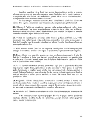 Curso Para Formação de Acólitos na Forma Extraordinária do Rito Romano.
11
Quando o sacerdote vai se dirigir para a mesa da comunhão, o acólito se levanta,
afasta-se para a esquerda sem voltar as costas para o Santíssimo, deixa o padre passar e o
acompanha pelo lado direito, colocando bem a patena sob o queixo dos comungantes,
acompanhando o movimento da mão do sacerdote.
No final entrega a patena ao sacerdote. Bate a campainha ao fechar-se o sacrário. O
acólito deve segurar a patena sem tocar no centro dela, sempre em posição horizontal.
20. Abluções: O Acólito vai à credência e traz para o altar as duas galhetas de vinho e água,
uma em cada mão. Fica atento aguardando que o padre incline o cálice para a ablução.
Então porá vinho no cálice e, pouco depois vinho e água, devagar e aos poucos, parando
quando o celebrante erguer o cálice ou os dedos.
21. Voltará em seguida para a credência onde deixa as galhetas, cobrindo-as, e, vindo
novamente para o altar, levará o véu desdobrado, segurando-o com ambas as mãos, para o
lado do Evangelho e de lá passará o missal para o lado da Epístola, fazendo genuflexão ao
passar pelo meio do altar.
22. Posto o missal no altar (reto, não em diagonal), voltará para o lado do Evangelho para
entregar ao sacerdote a bolsa e o véu; depois se ajoelhará no degrau do lado do Evangelho.
23. Dada a bênção pelo sacerdote, levantar-se-á indo imediatamente para perto do altar do
lado do Evangelho e aí fará o sinal da cruz, respondendo ao sacerdote; em seguida, feita
reverência ao celebrante, passará para o lado da Epístola, indo buscar na credência a folha
com as orações finais (se for preciso).
24. Ao "Et Verbum caro factum est" fará genuflexão e logo após se ajoelhará no chão para
responder às orações finais, apresentando a folha das orações finais quando o sacerdote
pedir. Terminadas as orações, levará a folha para a credência, trará o barrete, apanhará o
missal, fará genuflexão com o sacerdote, dar-lhe-á o barrete, beijando-o primeiro e depois a
mão do sacerdote, e voltará para a sacristia, na frente, da mesma forma que veio no
princípio da Missa.
25. Chegando à sacristia fará reverência à cruz com o sacerdote, receberá o barrete e se
ajoelhará para receber a bênção do sacerdote. Depois, colocará o barrete juntamente com o
missal sobre a mesa; passando depois para a esquerda do sacerdote, o ajudará a desvestir-
se, recebendo os paramentos e colocando-os em ordem sobre a mesa.
26. Terminado tudo, fará uma reverência ao sacerdote e lhe pedirá a bênção, retirando-se da
sacristia.
 Se comungou, deverá ir para a igreja para dar ação de graças. Depois, guardar no
seu lugar a batina e a sobrepeliz. Se for o encarregado, deverá arrumar o altar, apagar as
velas e guardar os paramentos.
 