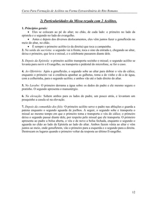 Curso Para Formação de Acólitos na Forma Extraordinária do Rito Romano.
12
2) Particularidades da Missa rezada com 2 Acólitos.
1. Princípios gerais:
 Eles se colocam ao pé do altar; no chão, de cada lado: o primeiro no lado da
epístola e o segundo no lado do evangelho.
 Antes e depois dos diversos deslocamentos, eles vêm juntos fazer a genuflexão no
meio do altar, no chão.
 É sempre o primeiro acólito (o da direita) que toca a campainha.
2. Na saída da sacristia: o segundo vai à frente, toca o sino da entrada e, chegando ao altar,
deixa o primeiro, que leva o missal, e o celebrante passarem diante dele.
3. Depois da Epístola: o primeiro acólito transporta sozinho o missal; o segundo acólito se
levanta para ouvir o Evangelho, ou transporta o pedestal do microfone, se for o caso.
4. Ao Ofertório: Após a genuflexão, o segundo sobe ao altar para dobrar o véu do cálice,
enquanto o primeiro vai à credência apanhar as galhetas, toma a do vinho e dá a de água,
com a colherinha, para o segundo acólito; e ambos vão até o lado direito do altar.
5. No Lavabo: O primeiro derrama a água sobre os dedos do padre e ele mesmo segura o
pratinho. O segundo apresenta o manustérgio.
6. Na elevação: Sobem ambos para os lados do padre, um pouco atrás, e levantam um
pouquinho a casula só na elevação.
7. Depois da comunhão dos fiéis: O primeiro acólito serve o padre nas abluções e guarda a
patena enquanto o segundo aguarda de joelhos. A seguir, o segundo sobe e transporta o
missal ao mesmo tempo em que o primeiro toma e transporta o véu do cálice; o primeiro
deixa o segundo passar diante dele, por respeito pelo missal que ele transporta. O primeiro
apresenta ao padre a bolsa aberta, o véu e de novo a bolsa fechada, enquanto o segundo o
aguarda no chão ao lado da Epístola ao lado do altar. Ambos fazem vênia ao altar e vêm
juntos ao meio, onde genufletem, vão o primeiro para a esquerda e o segundo para a direita.
Destrocam os lugares quando o primeiro voltar da resposta ao último Evangelho.
 