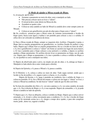 Curso Para Formação de Acólitos na Forma Extraordinária do Rito Romano.
13
3) Modo de ajudar a Missa rezada do Bispo.
1. Arrumação: a) Do altar:
 Arrumar o paramento no meio do altar, com o manípulo ao lado.
 Não precisa colocar sacra se tiver o “cânon”.
 O missal já deve estar aberto na Missa do dia.
 Acendem-se quatro velas.
 Coloca-se uma candela ao lado do Missal (a candela deve estar sempre junto ao
Missal).
 Coloca-se um genuflexório aos pés do altar para o bispo com o “cânon”.
b) Da credência: arruma-se para a Missa como de costume acrescentando o lavabo do
bispo (jarro, bacia (com água) e toalha) e um pratinho para colocar a cruz e o solidéu. O
cálice deve ser colocado na credência da missa.
2. Para a Missa rezada do Bispo, sempre se requerem dois Acólitos. Chegando à igreja, o
Bispo fará as orações preparatórias no genuflexório: os Acólitos ficarão de joelhos a seus
lados. Depois que o Bispo fizer as orações preparatórias, faz-se o lavabo no meio do altar4
,
o A2 tira o genuflexório e coloca o “cânon” em frente ao sacrário (no lugar da sacra maior),
o A1 traz o pratinho para o bispo colocar a cruz peitoral e o solidéu, e depois os acólitos
ajudam o Bispo paramentar. Os acólitos devem levar os paramentos ao bispo, um de cada
vez. Depois que o Bispo se paramentar, o A1 traz o pratinho e coloca o solidéu no Bispo; o
A2 vai ajoelhar-se com o manípulo nas mãos.
3. Depois da absolvição para o povo, na oração aos pés do altar, o A2 entrega ao bispo o
Manípulo (o lado aberto deve estar virado para a direita).
4. Depois da Epístola, o A1 passa o Missal e A2 passa a candela.
5. O Ofertório: o A1 coloca o cálice no meio do altar. Tudo segue normal, sendo que o
lavabo se faz de joelhos: o A1 segura o jarro e a bacia, e o A2 a toalha.
Depois da Secreta, o A1 pega o pratinho na credência, tira o solidéu do bispo e o
coloca no pratinho. O A2 tira o Missal da estante e coloca em seu lugar o “cânon” se tiver, e
coloca o Missal na credência. Se não houver “cânon” nada do que foi dito será feito.
6. Na hora da comunhão dos fiéis o A1 vai com a patena e o A2 vai coma candela; de modo
que: o A1 fica à direita do Bispo e o A2 à sua esquerda. Depois da comunhão, o A2 já pode
deixar a candela no lado da epístola.
7. Depois que o A1 fizer as abluções, coloca o solidéu no Bispo. Depois que o cálice estiver
arrumado, o A1 levará o cálice novamente para a credência. E o A2 faz o lavabo do bispo
como já foi mostrado acima (se o A1 chegar a tempo deve ajudar, e para não complicar
muito, pode , desta vez, segurar a toalha)
4
Acólito 1 leva o jarro e bacia; Acólito 2 leva a toalha e sabonete (se houver).
 