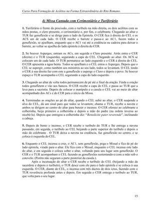 Curso Para Formação de Acólitos na Forma Extraordinária do Rito Romano.
15
4) Missa Cantada com Cerimoniário e Turiferário
1. Turiferário à frente da procissão, com o turíbulo na mão direita, os dois acólitos com as
mãos postas, o clero presente, o cerimoniário e, por fim, o celebrante. Chegando ao altar o
TUR faz genuflexão e se dirige para o lado da Epístola. O CER fica à direita do CEL e os
ACS um de cada lado. O CER recebe o barrete e passa-o ao AC1, fazem todos a
genuflexão, se ajoelham, enquanto que o AC1 vai até a credência ou cadeira para deixar o
barrete, ao voltar se ajoelha do lado epístola à direita do CER.
2. Se houver Asperges, entram os ACs, em seguida o Clero presente. Atrás entra o CER
(direita) e o TUR (esquerda), segurando a capa do CEL. Chegando ao altar. Os ACS se
colocam um de cada lado. O TUR permanece ao lado esquerdo e o CER à direita do CEL.
O CER apresenta a água benta. Todos se ajoelham e o CEL entoa o Asperges. Depois que o
CEL se aspergir, como também aos ministros ao seu lado, todos se levantam. O CEL tendo
o CER à sua direita faz com este a genuflexão e asperge o Clero e depois o povo. Se houver
espaço o TUR acompanha o CEL segurando a capa do lado esquerdo.
3. Chegando ao altar de volta todos permanecem de pé até o final da oração. Finda a oração
todos genufletem e vão aos bancos. O CER recebe a capa do CEL e passa ao TUR que a
leva para a sacristia. Depois de colocar o manípulo e a casula o CEL vai ao meio do altar
acompanhado dos ACs e do CER para o início da Missa.
4. Terminadas as orações ao pé do altar, quando o CEL subir ao altar, o CER suspende a
alva do CEL, dá um sinal para que todos se levantem; chama o TUR, recebe a naveta e
ambos se dirigem ao centro do altar para benzer o incenso. O CER oferece ao celebrante a
colherinha, beija primeiro a colherinha e depois a mão do padre (na ordem inversa ao
recebê-la). Depois que entregou a colherinha diz: “Benedicite pater reverende”, inclinando
a cabeça.
5. Depois de bento o incenso, o CER recebe o turíbulo do TUR e lhe entrega a naveta
passando, em seguida, o turíbulo ao CEL beijando a parte superior do turíbulo e depois a
mão do celebrante . O TUR deixa a naveta na credência, faz genuflexão no centro, e se
coloca à esquerda do CEL.
6. Enquanto o CEL incensa a cruz, o AC1, sem genuflexão, pega o Missal e fica de pé do
lado epístola, virado para o altar. Ele fica com o Missal, enquanto o CEL incensa este lado
do altar, e em seguida o coloca sobre o altar, voltando para seu lugar sem genuflexão. O
CER e o TUR acompanham o CEL fazendo as genuflexões sustentando-o com a mão sob o
cotovelo. (Porém não seguram a parte posterior da casula.).
Após a incensação do altar o CER recebe o turíbulo do CEL (beijando a mão da
sacerdote e depois o turíbulo), o TUR desce com ele para o lado epístola e se coloca à sua
esquerda. O CER, diante do CEL, o incensa com três ductos de dois ictus, fazendo com o
TUR reverência profunda antes e depois. Em seguida o CER entrega o turíbulo ao TUR,
que volta para o seu lugar.
 