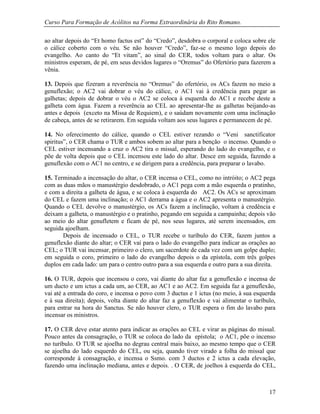 Curso Para Formação de Acólitos na Forma Extraordinária do Rito Romano.
17
ao altar depois do “Et homo factus est” do “Credo”, desdobra o corporal e coloca sobre ele
o cálice coberto com o véu. Se não houver “Credo”, faz-se o mesmo logo depois do
evangelho. Ao canto do “Et vitam”, ao sinal do CER, todos voltam para o altar. Os
ministros esperam, de pé, em seus devidos lugares o “Oremus” do Ofertório para fazerem a
vênia.
13. Depois que fizeram a reverência no “Oremus” do ofertório, os ACs fazem no meio a
genuflexão; o AC2 vai dobrar o véu do cálice, o AC1 vai à credência para pegar as
galhetas; depois de dobrar o véu o AC2 se coloca à esquerda do AC1 e recebe deste a
galheta com água. Fazem a reverência ao CEL ao apresentar-lhe as galhetas beijando-as
antes e depois (exceto na Missa de Requiem), e o saúdam novamente com uma inclinação
de cabeça, antes de se retirarem. Em seguida voltam aos seus lugares e permanecem de pé.
14. No oferecimento do cálice, quando o CEL estiver rezando o “Veni sanctificator
spiritus”, o CER chama o TUR e ambos sobem ao altar para a benção o incenso. Quando o
CEL estiver incensando a cruz o AC2 tira o missal, esperando do lado do evangelho, e o
põe de volta depois que o CEL incensou este lado do altar. Desce em seguida, fazendo a
genuflexão com o AC1 no centro, e se dirigem para a credência, para preparar o lavabo.
15. Terminado a incensação do altar, o CER incensa o CEL, como no intróito; o AC2 pega
com as duas mãos o manustérgio desdobrado, o AC1 pega com a mão esquerda o pratinho,
e com a direita a galheta de água, e se coloca à esquerda do AC2. Os ACs se aproximam
do CEL e fazem uma inclinação; o AC1 derrama a água e o AC2 apresenta o manustérgio.
Quando o CEL devolve o manustérgio, os ACs fazem a inclinação, voltam à credência e
deixam a galheta, o manustérgio e o pratinho, pegando em seguida a campainha; depois vão
ao meio do altar genufletem e ficam de pé, nos seus lugares, até serem incensados, em
seguida ajoelham.
Depois de incensado o CEL, o TUR recebe o turíbulo do CER, fazem juntos a
genuflexão diante do altar; o CER vai para o lado do evangelho para indicar as orações ao
CEL; o TUR vai incensar, primeiro o clero, um sacerdote de cada vez com um golpe duplo;
em seguida o coro, primeiro o lado do evangelho depois o da epístola, com três golpes
duplos em cada lado: um para o centro outro para a sua esquerda e outro para a sua direita.
16. O TUR, depois que incensou o coro, vai diante do altar faz a genuflexão e incensa de
um ducto e um ictus a cada um, ao CER, ao AC1 e ao AC2. Em seguida faz a genuflexão,
vai até a entrada do coro, e incensa o povo com 3 ductus e 1 ictus (no meio, à sua esquerda
e à sua direita); depois, volta diante do altar faz a genuflexão e vai alimentar o turíbulo,
para entrar na hora do Sanctus. Se não houver clero, o TUR espera o fim do lavabo para
incensar os ministros.
17. O CER deve estar atento para indicar as orações ao CEL e virar as páginas do missal.
Pouco antes da consagração, o TUR se coloca do lado da epístola; o AC1, põe o incenso
no turíbulo. O TUR se ajoelha no degrau central mais baixo, ao mesmo tempo que o CER
se ajoelha do lado esquerdo do CEL, ou seja, quando tiver virado a folha do missal que
corresponde à consagração, e incensa o Ssmo. com 3 ductos e 2 ictus a cada elevação,
fazendo uma inclinação mediana, antes e depois. . O CER, de joelhos à esquerda do CEL,
 