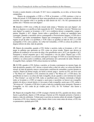 Curso Para Formação de Acólitos na Forma Extraordinária do Rito Romano.
18
levanta a casula durante a elevação. O AC1 toca a campainha, ou os dois, se houver duas
campainhas.
Depois da consagração, o CER e o TUR se levantam ; o CER continua a virar as
folhas do missal. O TUR depois de fazer uma genuflexão no centro vai deixar o turíbulo na
sacristia. Em seguida volta e se ajoelha ao lado direito do AC1. Os ACs permanecem de
joelhos até o “Domine non sum dignus”.
18. Quando o CER virou a folha do missal onde esteja o “Domine non sum dignus”, ele
desce os degraus e se ajoelha ao lado esquerdo do AC2. Terminado o terceiro “Domine non
sum dignus”,os quatro se levantam; o AC1 vai à credência deixar a campainha e pegar a
patena. Quando o AC1 chegar, fazem todos a genuflexão e sobem ao supedâneo para
comungar. Quando o sacerdote estiver comungando o Preciosíssimo Sangue, o CER reza o
“Confiteor”, que todos acompanham. Depois que comungaram, os ACs voltam para seus
lugares ao pé do altar e se ajoelham; o TUR volta a se ajoelhar ao lado do AC1; e o CER
acompanha o CEL com a patena. Ao voltar da Comunhão, o CER se coloca de joelhos no
degrau inferior do altar, lado da epístola.
19. Depois da comunhão, quando o CEL fechar o sacrário, todos se levantam; o AC1 vai
pegar as galhetas que apresenta ao CEL como na missa rezada. Depois que deixou as
galhetas na credência vai ao meio do altar e faz genuflexão com o AC2; em seguida o AC1
transporta o missal enquanto que o AC2 transporta o véu do cálice. Depois que o CEL
cobriu o cálice, descem e se colocam cada qual no seu lugar. O TUR vai à sacristia buscar o
turíbulo e se coloca junto à credência, onde permanece até a procissão de saída. Durante o
Evangelho final, o próprio TUR coloca incenso no turíbulo.
20. O CER, quando o CEL fechou o sacrário, se levanta e permanece no mesmo lugar, do
lado da epístola; quando o AC1 deixar o missal sobre o altar ele sobe e se coloca do lado do
missal, no lado da epístola, marca o missal para a antífona de comunhão e assiste durante as
orações. Depois da última oração, ele fecha o missal, pega e mostra ao CEL um livro com
o “Ite Missa est”. Quando o CEL terminou de cantar o “Ite Missa est”, o CER desce, faz
genuflexão no meio e se coloca do lado evangelho, de pé; quando o coro terminar de cantar
o “Deo Gratias”, ao sinal do CER, todos se ajoelham para a bênção; terminada a bênção
todos se levantam e o CER vai segurar a sacra para o sacerdote; se houver um evangelho
próprio ele deixa o missal aberto e o leva para o lado evangelho, assim que o CEL cantar o
“Ite missa est”. Contudo o CER deve ir para o lado do evangelho neste momento. Durante o
Evangelho, os ACs estão de pé virados para o CEL; no “Et Verbum” eles fazem a
genuflexão.
21. Depois do evangelho final, o CER vai pegar o barrete do CEL; quando este desce, todos
fazem a genuflexão, depois o CER entrega o barrete ao CEL beijando primeiro o barrete e
depois a mão de celebrante. Voltam para a sacristia na mesma ordem de entrada. Chegando
à sacristia o CEL tira o barrete e todos fazem vênia à cruz como antes da missa; o CEL tira
os paramentos, ajudado pelo CER.
A . M . D. G .
 