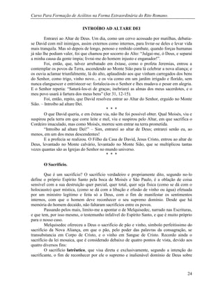 Curso Para Formação de Acólitos na Forma Extraordinária do Rito Romano.
24
INTROÍBO AD ALTARE DEI
Entrarei ao Altar de Deus. Um dia, como um cervo acossado por matilhas, debatia-
se David com mil inimigos, assim externos como internos, para livrar-se deles e levar vida
mais tranquila. Mas só depois de longo, penoso e renhido combate, quando forças humanas
já não lhe podiam valer, foi que chamou por socorro do Alto: “Julgai-me, ó Deus, e separai
a minha causa da gente ímpia; livrai-me do homem injusto e enganador!”.
Foi, então, que, talvez arrebatado em êxtase, como o profeta Jeremias, entrou a
contemplar os povos da Terra, ascendendo ao Monte Sião para lá celebrar a nova aliança; e
os ouvia aclamar triunfalmente, lá do alto, aplaudindo aos que vinham carregados dos bens
do Senhor, como trigo, vinho novo... e os via como em um jardim irrigado e florido, sem
nunca elanguescer e entristecer-se: fortalecia-os o Senhor e lhes mudava o pesar em alegria.
E o Senhor repetia: “Saturá-los-ei de graças; inebriarei as almas dos meus sacerdotes, e o
meu povo usará à fartura dos meus bens” (Jer 31, 12-15).
Foi, então, repito, que David resolveu entrar ao Altar do Senhor, erguido no Monte
Sião. – Introíbo ad altare Dei.
* * *
O que David queria, e em êxtase via, não lhe foi possível obter. Qual Moisés, viu e
suspirou pela terra em que corre leite e mel, viu e suspirou pelo Altar, em que sacrifica o
Cordeiro imaculado, mas como Moisés, morreu sem entrar na terra prometida.
“Introíbo ad altare Dei!” – Sim, entrarei ao altar de Deus; entrarei senão eu, ao
menos, em um dos meus descendentes!
E a profecia se realizou. O Filho da Casa de David, Jesus Cristo, entrou ao altar de
Deus, levantado no Monte calvário, levantado no Monte Sião, que se multiplicou tantas
vezes quantas são as Igrejas do Senhor no mundo universo.
* * *
O Sacrifício.
Que é um sacrifício? O sacrifício verdadeiro e propriamente dito, segundo no-lo
define o próprio Espírito Santo pela boca de Moisés e São Paulo, é a oblação de coisa
sensível com a sua destruição quer parcial, quer total, quer seja física (como se dá com o
holocausto) quer mística, (como se dá com a libação e efusão de vinho ou água) efetuada
por um ministro legítimo e feita só a Deus, com o fim de manifestar os sentimentos
internos, com que o homem deve reconhecer o seu supremo domínio. Desde que há
memória do homem decaído, não faltaram sacrifícios entre os povos.
Passando pelos mais, limito-me a apontar o de Melquisedec, narrado nas Escrituras,
e que tem, por isso mesmo, o testemunho infalível do Espírito Santo, e que é muito próprio
para o nosso caso.
Melquisedec ofereceu a Deus o sacrifício de pão e vinho, símbolo perfeitíssimo do
sacrifício da Nova Aliança, em que o pão, pelo poder das palavras da consagração, se
transubstancia em Corpo de Cristo, e o vinho em Sangue de Cristo. Recordo ainda o
sacrifício da lei mosaica, que é considerado debaixo de quatro pontos de vista, devido aos
quatro diversos fins:
O sacrifício latrêutico, que visa direta e exclusivamente, segundo a intenção do
sacrificante, o fim de reconhecer por ele o supremo e inalienável domínio de Deus sobre
 