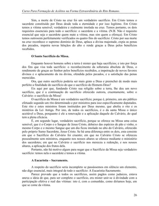 Curso Para Formação de Acólitos na Forma Extraordinária do Rito Romano.
26
Sim, a morte de Cristo na cruz foi um verdadeiro sacrifício. Em Cristo temos o
sacerdote constituído por Deus desde toda a eternidade e por isso legítimo. Em Cristo
temos a vítima sensível, verdadeira e realmente imolada na cruz. Temos portanto, os dois
requisitos essenciais para todo o sacrifício: o sacerdote e a vítima. (N.B. Não é requisito
essencial que seja o sacerdote quem mate a vítima, mas sim quem a ofereça). Em Cristo
temos outrossim perfeitamente verificados os quatro fins do sacrifício: Cristo por sua morte
na cruz reconhece o supremo domínio de Deus, aplaca a divina majestade, expia as penas
dos pecados, impetra novas bênçãos do alto e rende graças a Deus pelos benefícios
recebidos.
O Santo Sacrifício da Missa.
Enquanto houver homens sobre a terra é mister que haja sacrifícios; e isto por força
dos fins que visa toda sacrifício: o reconhecimento da soberania absoluta de Deus, o
rendimento de graças ao Senhor pelos benefícios recebidos, a impetração de novos favores
divinos e o aplacamento da ira divina, ofendida pelos pecados, e a satisfação das penas
merecidas.
Ora, que outro sacrifício poderia ser mais grato a Deus e preencher de modo mais
perfeito a finalidade do sacrifício do que o sacrifício do Homem-Deus?
Eis aqui por que, fundando Cristo sua religião sobre a terra, lhe deu um novo
sacrifício, que é a continuação do sacrifício oferecido outrora, cruentamente, sobre o
Calvário: o sacrifício da Missa!
O sacrifício da Missa é um verdadeiro sacrifício; porque é, primeiro, um ato público
efetuado segundo um rito determinado e por ministros para isso especificamente deputados.
Este rito e estes ministros foram instituídos por Deus mesmo, que aboliu o rito e os
mistérios da Lei Antiga. Por isto, de todos os sacrifícios, é o da santa Missa o único
aceitável a Deus, porquanto é ele a renovação e a aplicação daquele do Calvário, do qual
tem a plena eficácia.
É, em segundo lugar, verdadeiro sacrifício, porque se oferece na Missa uma coisa
sensível, que é o Corpo e o Sangue de Jesus Cristo, debaixo das espécies de pão e vinho, o
mesmo Corpo e o mesmo Sangue que um dia ficou imolado no alto do Calvário, oferecido
pelo próprio Sumo Sacerdote, Jesus Cristo. Se há uma diferença entre os dois, esta consiste
em que o Sacrifício do Calvário foi cruento; em que no Calvário Cristo se ofereceu
pessoalmente sem ministros, enquanto nos nossos altares se oferece mediante o ministério
dos sacerdotes; em que no Calvário o sacrifício nos mereceu a redenção, e nos nossos
altares, a aplicação dos frutos dela.
Portanto, não há motivo algum para negar que o Sacrifício da Missa seja verdadeiro
sacrifício: temos nela o sacerdote e temos a vítima.
A Eucaristia – Sacramento.
A respeito do sacrifício seria incompleto se passássemos em silêncio um elemento,
não digo essencial, mais integral de todo o sacrifício: A Eucaristia-Sacramento.
Parece provado que a todos os sacrifícios, assim pagãos como judaicos, estava
anexa a ideia de que, para ser completo o sacrifício, era mister unir-se à divindade com a
participação efetiva e real das vítimas: isto é, com a comunhão, como diríamos hoje, em
que se come da vítima.
 