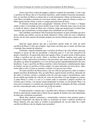 Curso Para Formação de Acólitos na Forma Extraordinária do Rito Romano.
27
Fosse como fosse a ideia dos pagãos e juDeus a respeito da comunhão, o certo é que
o sacrifício da Missa, não só é Eucaristia-Sacrifício, senão também Eucaristia-sacramento.
Sim, no sacrifício da Missa a criatura não só se dá inteiramente a Deus em holocausto, mas
é por Deus convidada a assentar-se à sua mesa celeste, sobre a qual ele oferece a comer e a
beber aquela mesma vítima, a carne e o sangue preciosíssimos de Jesus.
Ó alimento divinizado pela consagração! Alimento divino! O Corpo e o Sangue
unidos à alma e à divindade de nosso Senhor Jesus Cristo! Alimento único; pois só ele tem
a virtude de operar a fusão de Deus com o homem, união que proporciona à criatura bens
inúmeros, que a transforma e a torna sempre mais semelhante ao seu Criador.
Que realidade consoladora! Pela Eucaristia-Sacramento ou pela comunhão que devo
fazer, sempre que celebro, uno-me de modo admirável a Deus; nutro-me com a substância
divina; sou de certa maneira divinizado; preparo-me insensivelmente para a páscoa da vida
eterna.
* * *
Quer-me agora parecer que não é necessário insistir ainda no valor do santo
sacrifício da Missa. É mais que evidente. Aqui temos um Deus que se imola, um Deus que
é imolado. Que cúmulo de mistérios!
Entretanto, importa relembrar que o sacrifício da Missa é de valor infinito, para que
ninguém se escuse de não ter encontrado o suficiente para si. É um mar inexaurível de
graças e benefícios. Só quem bebe deste mar agrada a Deus; só quem assiste à Missa presta
a Deus o sacrifício por ele aceito. Afora o sacrifício da Missa, nenhum outro pode ser
agradável a Deus e proveitoso ao homem e tão proveitoso, que santos do céu participam da
sua glória, as almas do purgatório e os vivos da terra gozam superabundantemente dos seus
benefícios. É que o sacrifício da Missa constitui o único holocausto verdadeiramente digno
do Senhor, em que se sacrifica o Cristo sempre vivo para interceder em nosso favor. Aqui,
como sobre a cruz, o Cristo se constitui o vínculo vivo que nos une a Deus.
No santo sacrifício da Missa temos o ato em volta do qual gravita e dele se irradia o
próprio sacrifício da Redenção. Sim, na santa Missa, aquele mesmo sacrifício, oferecido um
dia sobre o Calvário, assume a condição como de coisa que ocupa a circunferência, como
de um satélite gravitando em volta do sol, como de uma fonte viva que deságua no oceano.
A santa Missa é o entro, é o sol e é o oceano onde se concentra o próprio sacrifício do
Calvário que é eterno, e ao mesmo tempo perpetuado no tempo, no céu perante Deus e na
terra entre os homens; é o mistério da consumação de todos os desígnios de Deus, realizado
um dia e renovado por todos os séculos até ao fim do mundo.
* * *
É tendo presente o exposto que o sacerdote deve oferecer o tremendo ato religioso.
Oxalá se aproximasse sempre para o futuro da ara sagrada do Senhor com estas disposições
de alma que o dominam ao presente!
Quem dera, pudesse comunicar e, comunicadas, conservar estas mesmas santas e
invejáveis disposições nas almas de todos os assistentes ao santo e inefável sacrifício da
Missa! Quisera, sim, que todos os cristãos se persuadissem de vez por todas ser o santo
sacrifício da Missa o ato de religião mais necessário!
 