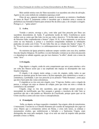 Curso Para Formação de Acólitos na Forma Extraordinária do Rito Romano.
29
Belo sentido místico tem ele! Bem necessário é ao sacerdote este elmo da salvação.
Agarre-se ele a este símbolo da verdadeira esperança cristã!
Elmo de aço, capacete inamolgável, quanto és necessário ao ministro e batalhador
da causa de Deus! É justamente contra o sacerdote que o demônio arma e assesta de
preferência sua formidável bateria para arrancar-lhe da alma a paz, e do coração a coragem.
Protege-o, ó – “galea salutis”.
2. A alva.
Vestido o amicto, enverga a alva, veste talar qual fora prescrita por Deus aos
sacerdotes descendentes de Aarão. É geralmente tecida de linho. Comforma-se assim
melhor com as vestes que São João viu em sua visão e descreve: “E foi-lhe dado vestir-se
de finíssimo linho, resplandecente e branco” (Apoc 19, 8). A alva representa, no seu lavor
como na sua brancura, a justiça e a inocência conquistadas mediante as tribulações
padecidas em união com Cristo: “E este linho fino são as virtudes dos Santos” (Apoc 19,
8). “Esses lavaram seus vestidos e os embranqueceram no sangue do Cordeiro” (Apoc 7,
14).
Os ministros da Igreja primitiva andavam sempre vestidos com essa alva, também
fora das funções litúrgicas. Os neófitos e os néo-batizados vestiam-se na oitava da pascoela
e a depunham no sábado seguinte, que por isso chamava “in albis”, donde vem o nome da
veste: “alva”.
3. O cíngulo.
Pega depois o cíngulo, corda de certo comprimento que serve para estreitar a alva
em volta dos flancos assim que a sua amplitude não impeça no desempenho das suas
funções religiosas.
O cíngulo é de origem muito antiga, e com ele cingiam, então, todos os que
gozavam ou queriam gozar do bom nome e da boa reputação, pois simbolizava o recato, a
continência, a probidade; é por isso prescrito já no primeiro “Ordo Romanus’, como peça
que deve fazer parte das vestes eclesiásticas.
E cingindo-se os rins com este cíngulo, reza: “Cingi-me, Senhor, com o cíngulo da
pureza, e extingui em mim as chamas da volúpia, para que reine em mim a virtude da
continência e da castidade”.
Cíngulo, cinge os rins dos sacerdotes, para que tenham sempre presente a
necessidade da mortificação, que lhes assegura e garante a inocência da vida! Sem se
mortificar não são e não podem ser Ministros do Crucificado, porque quem quer ser de
Cristo crucifica a carne com seus vícios e concupiscências.
4. O manípulo.
Enfia, ao depois, no braço esquerdo o manípulo. Sua origem, além de remotíssima,
é interessante. Usavam-no os Cônsules Romanos por ocasião da inauguração dos jogos no
circo. Depois que o cristianismo entrou em Roma, e criou nela raízes, as estátuas e
monumentos cristãos, que simbolizavam o Salvador e a Santíssima Virgem, eram
distinguidas das mais pelo manípulo. Logo vê-se nele um sinal de respeito todo peculiar
prestado a Jesus e a Maria.
 