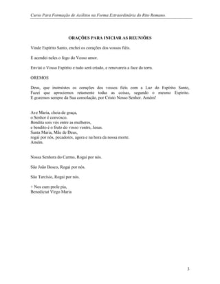 Curso Para Formação de Acólitos na Forma Extraordinária do Rito Romano.
3
ORAÇÕES PARA INICIAR AS REUNIÕES
Vinde Espírito Santo, enchei os corações dos vossos fiéis.
E acendei neles o fogo do Vosso amor.
Enviai o Vosso Espírito e tudo será criado, e renovareis a face da terra.
OREMOS
Deus, que instruístes os corações dos vossos fiéis com a Luz do Espírito Santo,
Fazei que apreciemos retamente todas as coisas, segundo o mesmo Espírito.
E gozemos sempre da Sua consolação, por Cristo Nosso Senhor. Amém!
Ave Maria, cheia de graça,
o Senhor é convosco.
Bendita sois vós entre as mulheres,
e bendito é o fruto do vosso ventre, Jesus.
Santa Maria, Mãe de Deus,
rogai por nós, pecadores, agora e na hora da nossa morte.
Amém.
Nossa Senhora do Carmo, Rogai por nós.
São João Bosco, Rogai por nós.
São Tarcísio, Rogai por nós.
+ Nos cum prole pia,
Benedictat Virgo Maria
 