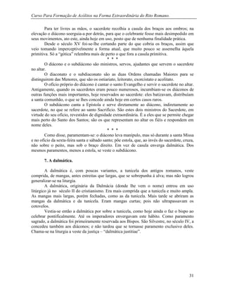 Curso Para Formação de Acólitos na Forma Extraordinária do Rito Romano.
31
Para ter livres as mãos, o sacerdote recolhia a casula dos braços aos ombros; na
elevação o diácono soerguia-a por detrás, para que o celebrante fosse mais desimpedido em
seus movimentos, ato este, ainda hoje em uso, posto que de nenhuma finalidade prática.
Desde o século XV foi-se-lhe cortando parte do que cobria os braços, assim que
veio tomando imperceptivelmente a forma atual, que muito pouco se assemelha àquela
primitiva. Só a “gótica” relembra mais de perto o que fora a casula primitiva.
* * *
O diácono e o subdiácono são ministros, servos, ajudantes que servem o sacerdote
no altar.
O diaconato e o subdiaconato são as duas Ordens chamadas Maiores para se
distinguirem das Menores, que são os ostiariato, leitorato, exorcistato e acolitato.
O ofício próprio do diácono é cantar o santo Evangelho e servir o sacerdote no altar.
Antigamente, quando os sacerdotes eram pouco numerosos, incumbiam-se os diáconos de
outras funções mais importantes, hoje reservados ao sacerdote: eles batizavam, distribuíam
a santa comunhão, o que se lhes concede ainda hoje em certos casos raros.
O subdiácono canta a Epístola e serve diretamente ao diácono, indiretamente ao
sacerdote, no que se refere ao santo Sacrifício. São estes dois ministros do Sacerdote, em
virtude do seu ofício, revestidos de dignidade extraordinária. É a eles que se permite chegar
mais perto do Santo dos Santos; são os que representam no altar os fiéis e respondem em
nome deles.
* * *
Como disse, paramentam-se: o diácono leva manípulo, mas só durante a santa Missa
e no ofício da sexta-feira santa e sábado santo; põe estola, que, ao invés do sacerdote, cruza,
não sobre o peito, mas sob o braço direito. Em vez de casula enverga dalmática. Dos
mesmos paramentos, menos a estola, se veste o subdiácono.
7. A dalmática.
A dalmática é, com poucas variantes, a tunicela dos antigos romanos, veste
comprida, de mangas, antes estreitas que largas, que se sobrepunha à alva; mas não logrou
generalizar-se na liturgia.
A dalmática, originária da Dalmácia (donde lhe vem o nome) entrou em uso
litúrgico já no século II do cristianismo. Era mais comprida que a tunicela e muito ampla.
As mangas mais largas, porém fechadas, como as da tunicela. Mais tarde se abriram as
mangas da dalmática e da tunicela. Eram mangas curtas; pois não ultrapassavam os
cotovelos.
Vestia-se então a dalmática por sobre a tunicela, como hoje ainda o faz o bispo ao
celebrar pontificalmente. Até os imperadores envergavam este hábito. Como paramento
sagrado, a dalmática foi primeiramente reservada aos Bispos. São Silvestre, no século IV, a
concedeu também aos diáconos; e não tardou que se tornasse paramento exclusivo deles.
Chama-se na liturgia a veste da justiça – “dalmática justitiae”.
 