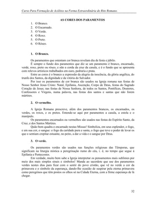 Curso Para Formação de Acólitos na Forma Extraordinária do Rito Romano.
32
AS CORES DOS PARAMENTOS
1. O Branco.
2. O Encarnado.
3. O Verde.
4. O Roxo.
5. O Preto.
6. O Róseo.
1. O Branco.
Os paramentos que ostentam cor branca revelam dia de festa e júbilo.
É sempre o fundo dos paramentos que diz se um paramento é branco, encarnado,
verde, roxo, preto ou róseo, e não a corda da cruz da casula, e é o fundo que se apresenta
com relevos artísticos trabalhados em ouro, pedraria e prata.
Entre as cores é o branco a expressão da alegria da inocência, da glória angélica, do
trunfo dos Santos, da dignidade e da vitória do Salvador.
Por isso os paramentos de cor branca são usados na Igreja romana nas festas de
Nosso Senhor Jesus Cristo: Natal, Epifania, Ascenção, Corpo de Deus, festas do Sagrado
Coração de Jesus; nas festas de Nossa Senhora, de todos os Santos, Pontífices, Doutores,
Confessores e Virgens, numa palavra, nas festas dos santos e santas que não forem
mártires.
2. O vermelho.
A Igreja Romana prescreve, além dos paramentos brancos, os encarnados, os
verdes, os roxos, e os pretos. Entende-se aqui por paramentos a casula, a estola e o
manípulo.
Os paramentos encarnados ou vermelhos são usados nas festas do Espírito Santo, da
Cruz, e dos Santos Mártires.
Quão bem quadra o encarnado nestas Missas! Simboliza, em seus esplendor, o fogo,
e em sua cor, o sangue: o fogo da caridade pura e santa, o fogo que teve o poder de levar os
que o sentiam crepitar estuante, no peito, a dar a vida e o sangue por Deus.
3. O verde.
Os paramentos verdes são usados nas funções religiosas das Têmporas, que
significam na liturgia mística a peregrinação rumo do céu, i. é, no tempo que segue à
Epifania e Pentecostes.
Em verdade, muito bem sabe a Igreja interpretar os pensamentos mais sublimes por
meio dos mais simples sinais e símbolos! Manda ao sacerdote que use dos paramentos
verdes nestes dias para ficar com o sentir do povo cristão, que vê no verde a cor da
primavera e o símbolo da esperança, dando-lhe ocasião de suspirar pela eterna primavera
como peregrinos que têm postos os olhos só na Cidade Eterna, com a firme esperança de lá
chegar.
 