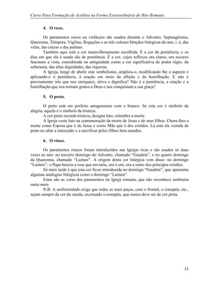 Curso Para Formação de Acólitos na Forma Extraordinária do Rito Romano.
33
4. O roxo.
Os paramentos roxos ou violáceos são usados durante o Advento, Septuagésima,
Quaresma, Têmpora, Vigílias, Rogações e as três solenes bênçãos litúrgicas do ano, i. é, das
velas, das cinzas e das palmas.
Também aqui está a cor maravilhosamente escolhida. É a cor da penitência; e os
dias em que ela é usada são de penitência. É a cor, cujos reflexos ora claros, ora escuros
fascinam a vista, considerada na antiguidade como a cor significativa do poder régio, da
soberania, das altas dignidades, das riquezas.
A Igreja, longe de abolir este simbolismo, ampliou-o, modificando lhe o aspecto e
aplicando-o à penitência, à oração em meio da aflição e da humilhação. E não é
precisamente isto que nos enriquece, eleva e dignifica? Não é a penitência, a oração e a
humilhação que nos tornam gratos a Deus e nos conquistam a sua graça?
5. O preto.
O preto está em perfeito antagonismo com o branco. Se esta cor é símbolo da
alegria, aquela é o símbolo da tristeza.
A cor preta recorda tristeza, designa luto, relembra a morte.
A Igreja veste luto na comemoração da morte de Jesus e de seus filhos. Chora-lhes a
morte como Esposa que é de Jesus e como Mãe que é dos cristãos. Lá está ela vestida de
preto no altar a interceder e a sacrificar pelos filhos bem amados.
6. O róseo.
Os paramentos róseos foram introduzidos nas Igrejas ricas e são usados só duas
vezes ao ano: no terceiro domingo do Advento, chamado “Gaudete”, e no quarto domingo
da Quaresma, chamado “Laetare”. A origem desta cor litúrgica vem disso: no domingo
“Laetare”, o Papa benzia a rosa que enviaria, ora a um, ora a outro dos príncipes cristãos.
Só mais tarde é que esta cor ficou introduzida no domingo “Gaudete”, que apresenta
algumas analogias litúrgicas como o domingo “Laetare”.
Estas são as cores dos paramentos na Igreja romana, que não reconhece nenhuma
outra mais.
N.B. A uniformidade exige que todas as mais peças, com o frontal, o conopéu, etc.,
sejam sempre da cor da casula, excetuado o conopéu, que nunca deve ser de cor preta.
 