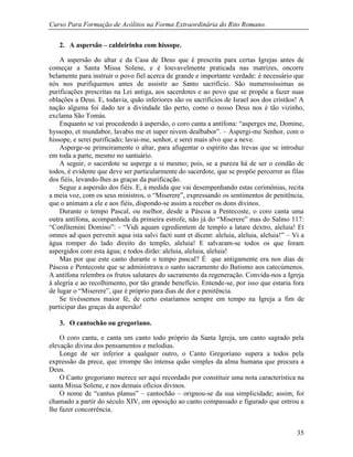 Curso Para Formação de Acólitos na Forma Extraordinária do Rito Romano.
35
2. A aspersão – caldeirinha com hissope.
A aspersão do altar e da Casa de Deus que é prescrita para certas Igrejas antes de
começar a Santa Missa Solene, e é louvavelmente praticada nas matrizes, oncorre
belamente para instruir o povo fiel acerca de grande e importante verdade: é necessário que
nós nos purifiquemos antes de assistir ao Santo sacrifício. São numerosíssimas as
purificações prescritas na Lei antiga, aos sacerdotes e ao povo que se propõe a fazer suas
oblações a Deus. E, todavia, quão inferiores são os sacrifícios de Israel aos dos cristãos! A
nação alguma foi dado ter a divindade tão perto, como o nosso Deus nos é tão vizinho,
exclama São Tomás.
Enquanto se vai procedendo à aspersão, o coro canta a antífona: “asperges me, Domine,
hyssopo, et mundabor, lavabis me et super nivem dealbabor”. – Aspergi-me Senhor, com o
hissope, e serei purificado; lavai-me, senhor, e serei mais alvo que a neve.
Asperge-se primeiramente o altar, para afugentar o espírito das trevas que se introduz
em toda a parte, mesmo no santuário.
A seguir, o sacerdote se asperge a si mesmo; pois, se a pureza há de ser o condão de
todos, é evidente que deve ser particularmente do sacerdote, que se propõe percorrer as filas
dos fiéis, levando-lhes as graças da purificação.
Segue a aspersão dos fiéis. E, à medida que vai desempenhando estas cerimônias, recita
a meia voz, com os seus ministros, o “Miserere”, expressando os sentimentos de penitência,
que o animam a ele e aos fiéis, dispondo-se assim a receber os dons divinos.
Durante o tempo Pascal, ou melhor, desde a Páscoa a Pentecoste, o coro canta uma
outra antífona, acompanhada da primeira estrofe, não já do “Miserere” mas do Salmo 117:
“Confitemini Domino”: - “Vidi aquam egredientem de templo a latare dextro, aleluia! Et
omnes ad quos pervenit aqua ista salvi facti sunt et dicent: aleluia, aleluia, aleluia!” – Vi a
água romper do lado direito do templo, aleluia! E salvaram-se todos os que foram
aspergidos com esta água; e todos dirão: aleluia, aleluia, aleluia!
Mas por que este canto durante o tempo pascal? É que antigamente era nos dias de
Páscoa e Pentecoste que se administrava o santo sacramento do Batismo aos catecúmenos.
A antífona relembra os frutos salutares do sacramento da regeneração. Convida-nos a Igreja
à alegria e ao recolhimento, por tão grande benefício. Entende-se, por isso que estaria fora
de lugar o “Miserere”, que é próprio para dias de dor e penitência.
Se tivéssemos maior fé, de certo estaríamos sempre em tempo na Igreja a fim de
participar das graças da aspersão!
3. O cantochão ou gregoriano.
O coro canta, e canta um canto todo próprio da Santa Igreja, um canto sagrado pela
elevação divina dos pensamentos e melodias.
Longe de ser inferior a qualquer outro, o Canto Gregoriano supera a todos pela
expressão da prece, que irrompe tão intensa quão simples da alma humana que procura a
Deus.
O Canto gregoriano merece ser aqui recordado por constituir uma nota característica na
santa Missa Solene, e nos demais ofícios divinos.
O nome de “cantus planus” – cantochão – orignou-se da sua simplicidade; assim, foi
chamado a partir do século XIV, em oposição ao canto compassado e figurado que entrou a
lhe fazer concorrência.
 