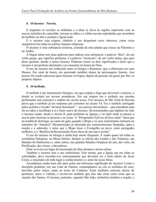 Curso Para Formação de Acólitos na Forma Extraordinária do Rito Romano.
36
4. O incenso – Naveta.
E enquanto os ouvidos se embalam e a alma se eleva às regiões superiores com as
suaves melodias do cantochão, turvam os olhos e o olfato nuvens espiraladas que ascendem
do turíbulo ao alto e enchem a Igreja toda.
É o incenso cuja origem, símbolo e uso despertam certo interesse, como coisa
inseparável em todas as solenes funções religiosas.
O incenso é uma substancia resinosa, extraída de uma planta que cresce na Palestina e
na Arábia.
A língua latina tem duas palavras para indicar essa substancia: a palavra “thus”, de um
verbo grego, que significa perfumar, e a palavra “incensum”, de um verbo latino, que quer
dizer queimar, donde o termo incenso. Podemos reunir os dois significados e dizer que o
incenso é um perfume destinado a se consumir em honra de Deus.
O uso do incenso era conhecido entre os Gregos e Romanos, que o ofereciam aos seus
Deuses. Em sinal de honra, era queimado também diante de personagens ilustres. Aos
poucos foi usado outrossim para incensar os bispos, depois de pessoas em geral, por fim, os
próprios objetos.
5. O turíbulo.
O turíbulo é um instrumento litúrgico, em que crepita o fogo que devorará o incenso, e
donde se evolará em nuvens aromáticas. Em sua origem era o turíbulo um enorme
perfumador sem correntes e repleto de carvão aceso. Um mosaico de São Vital de Ravena
prova que o turíbulo já era suspenso por correntes no século VI. Era o turíbulo carregado
pelos acólitos e levado “ad nares hominum” – aos narizes dos homens – que estendiam para
ele as mãos e recolhiam a si o fumo suave do incenso. Há testemunhos que depõem ter sido
o incenso usado, desde o século II, para perfumar as Igrejas; e só mais tarde se passou a
usa-lo para incensar as pessoas e as cosas. A “Peregrinatio Sylvias ad loca santa” narra que
na manhã do domingo, ao canto do galo, quando o Bispo e os seus ministrantes entraram no
santuário do “Atanásis” (Ressurreição) já alumiado por numerosíssimas lâmpadas, após a
oração e a salmodia, e antes que o Bispo lesse o Evangelho ao povo, eram carregados
turíbulos; e a “Basílica da Ressurreição ficou cheia de um suave aroma”.
O uso do incenso na liturgia é ainda hoje muito frequente. É usado quase em todas as
cerimônias litúrgicas: na Missa Solene; durante os ofícios das Laudes e das Vésperas; nas
bênçãos do Santíssimo; e, entre outras, nas grandes bênçãos litúrgicas do ano, das velas, da
Purificação, das cinzas, e das palmas.
Falar-se-á em seu lugar da incensação do altar durante a missa solene.
Também o incenso tem o seu simbolismo. Este aroma, que a Igreja usa em todas as
solenidades, deve recordar-vos continuamente que devemos ter o bom cheiro de Jesus
Cristo, e rescender em todo lugar o conhecimento e o amor de nosso Deus.
Ascendamos ainda mais alto para achar um belíssimo significado do incenso! Como o
discípulo predileto, em sua visão de Patmos, contemplamos no céu os turíbulos de ouro,
movidos pelos Anjos, junto ao trono do Cordeiro. Estes turíbulos estavam cheios de
perfumes, narra o vidente; e revela-nos também que eles não eram outra coisa que as
orações dos Santos. O incenso, portanto, segundo São João, simboliza também a oração; e
 