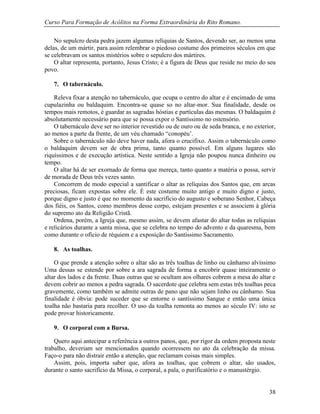 Curso Para Formação de Acólitos na Forma Extraordinária do Rito Romano.
38
No sepulcro desta pedra jazem algumas relíquias de Santos, devendo ser, ao menos uma
delas, de um mártir, para assim relembrar o piedoso costume dos primeiros séculos em que
se celebravam os santos mistérios sobre o sepulcro dos mártires.
O altar representa, portanto, Jesus Cristo; é a figura de Deus que reside no meio do seu
povo.
7. O tabernáculo.
Releva fixar a atenção no tabernáculo, que ocupa o centro do altar e é encimado de uma
cupulazinha ou baldaquim. Encontra-se quase so no altar-mor. Sua finalidade, desde os
tempos mais remotos, é guardar as sagradas hóstias e partículas das mesmas. O baldaquim é
absolutamente necessário para que se possa expor o Santíssimo no ostensório.
O tabernáculo deve ser no interior revestido ou de ouro ou de seda branca, e no exterior,
ao menos a parte da frente, de um véu chamado “conopéu’.
Sobre o tabernáculo não deve haver nada, afora o crucifixo. Assim o tabernáculo como
o baldaquim devem ser de obra prima, tanto quanto possível. Em alguns lugares são
riquíssimos e de execução artística. Neste sentido a Igreja não poupou nunca dinheiro ou
tempo.
O altar há de ser exornado de forma que mereça, tanto quanto a matéria o possa, servir
de morada de Deus três vezes santo.
Concorrem de modo especial a santificar o altar as relíquias dos Santos que, em arcas
preciosas, ficam expostas sobre ele. É este costume muito antigo e muito digno e justo,
porque digno e justo é que no momento da sacrifício do augusto e soberano Senhor, Cabeça
dos fiéis, os Santos, como membros desse corpo, estejam presentes e se associem à glória
do supremo ato da Religião Cristã.
Ordena, porém, a Igreja que, mesmo assim, se devem afastar do altar todas as relíquias
e relicários durante a santa missa, que se celebra no tempo do advento e da quaresma, bem
como durante o ofício de réquiem e a exposição do Santíssimo Sacramento.
8. As toalhas.
O que prende a atenção sobre o altar são as três toalhas de linho ou cânhamo alvíssimo
Uma dessas se estende por sobre a ara sagrada de forma a encobrir quase inteiramente o
altar dos lados e da frente. Duas outras que se ocultam aos olhares cobrem a mesa do altar e
devem cobrir ao menos a pedra sagrada. O sacerdote que celebra sem estas três toalhas peca
gravemente, como também se admite outras de pano que não sejam linho ou cânhamo. Sua
finalidade é óbvia: pode suceder que se entorne o santíssimo Sangue e então uma única
toalha não bastaria para recolher. O uso da toalha remonta ao menos ao século IV: isto se
pode provar historicamente.
9. O corporal com a Bursa.
Quero aqui antecipar a referência a outros panos, que, por rigor da ordem proposta neste
trabalho, deveriam ser mencionados quando ocorressem no ato da celebração da missa.
Faço-o para não distrair então a atenção, que reclamam coisas mais simples.
Assim, pois, importa saber que, afora as toalhas, que cobrem o altar, são usados,
durante o santo sacrifício da Missa, o corporal, a pala, o purificatório e o manustérgio.
 
