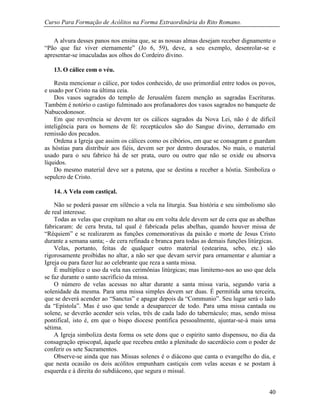Curso Para Formação de Acólitos na Forma Extraordinária do Rito Romano.
40
A alvura desses panos nos ensina que, se as nossas almas desejam receber dignamente o
“Pão que faz viver eternamente” (Jo 6, 59), deve, a seu exemplo, desenrolar-se e
apresentar-se imaculadas aos olhos do Cordeiro divino.
13. O cálice com o véu.
Resta mencionar o cálice, por todos conhecido, de uso primordial entre todos os povos,
e usado por Cristo na última ceia.
Dos vasos sagrados do templo de Jerusalém fazem menção as sagradas Escrituras.
Também é notório o castigo fulminado aos profanadores dos vasos sagrados no banquete de
Nabucodonosor.
Em que reverência se devem ter os cálices sagrados da Nova Lei, não é de difícil
inteligência para os homens de fé: receptáculos são do Sangue divino, derramado em
remissão dos pecados.
Ordena a Igreja que assim os cálices como os cibórios, em que se consagram e guardam
as hóstias para distribuir aos fiéis, devem ser por dentro dourados. No mais, o material
usado para o seu fabrico há de ser prata, ouro ou outro que não se oxide ou absorva
líquidos.
Do mesmo material deve ser a patena, que se destina a receber a hóstia. Simboliza o
sepulcro de Cristo.
14. A Vela com castiçal.
Não se poderá passar em silêncio a vela na liturgia. Sua história e seu simbolismo são
de real interesse.
Todas as velas que crepitam no altar ou em volta dele devem ser de cera que as abelhas
fabricaram: de cera bruta, tal qual é fabricada pelas abelhas, quando houver missa de
“Réquiem” e se realizarem as funções comemorativas da paixão e morte de Jesus Cristo
durante a semana santa; - de cera refinada e branca para todas as demais funções litúrgicas.
Velas, portanto, feitas de qualquer outro material (estearina, sebo, etc.) são
rigorosamente proibidas no altar, a não ser que devam servir para ornamentar e alumiar a
Igreja ou para fazer luz ao celebrante que reza a santa missa.
É multíplice o uso da vela nas cerimônias litúrgicas; mas limitemo-nos ao uso que dela
se faz durante o santo sacrifício da missa.
O número de velas acessas no altar durante a santa missa varia, segundo varia a
solenidade da mesma. Para uma missa simples devem ser duas. É permitida uma terceira,
que se deverá acender ao “Sanctus” e apagar depois da “Communio”. Seu lugar será o lado
da “Epístola”. Mas é uso que tende a desaparecer de todo. Para uma missa cantada ou
solene, se deverão acender seis velas, três de cada lado do tabernáculo; mas, sendo missa
pontifical, isto é, em que o bispo diocese pontifica pessoalmente, ajuntar-se-á mais uma
sétima.
A Igreja simboliza desta forma os sete dons que o espírito santo dispensou, no dia da
consagração episcopal, àquele que recebeu então a plenitude do sacerdócio com o poder de
conferir os sete Sacramentos.
Observe-se ainda que nas Missas solenes é o diácono que canta o evangelho do dia, e
que nesta ocasião os dois acólitos empunham castiçais com velas acesas e se postam à
esquerda e à direita do subdiácono, que segura o missal.
 