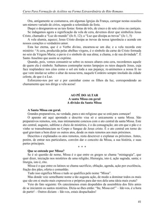 Curso Para Formação de Acólitos na Forma Extraordinária do Rito Romano.
41
Ora, antigamente se costumava, em algumas Igrejas da França, carregar nestas ocasiões
um número variado de círios, segundo a solenidade da festa.
Daqui o designarem-se as tais festas: festas de três, de cinco e de sete círios ou castiçais.
Se indagamos agora a significação da vela de cera, devemos dizer que simboliza Jesus
Cristo, chamado a “Luz do mundo” (Jo 8, 12); a “Luz que dissipa as trevas” (Jo 1, 5)
A vela alumia, aquece; Jesus Cristo dissipa as trevas da nossa ignorância e acende em
nossos corações o verdadeiro amor.
Esta luz eterna, que é o Verbo divino, encarnou-se um dia; e a vela recorda este
mistério: “A cera, produzida pelas abelhas virgens, é o símbolo da carne de Cristo formada
no seio da Virgem Maria; o pavio é o símbolo de sua alma; a chama, o de sua divindade”. É
Santo Anselmo que assim se exprime.
Quando, pois, vemos consumir-se sobre os nossos altares esta cera, recordemos aquele
de quem ela é símbolo. Saibamos contemplar nestes lampejos os raios daquele Jesus, cuja
face resplandece nos céus como o sol em toda a sua pujança; re-animemos a nossa fé no
que vem imolar-se sobre o altar da nossa terra, naquele Cordeiro sempre imolado da cidade
celeste, de que é a Luz.
Esforcemo-nos por ser e por caminhar como os filhos da luz, correspondendo ao
chamamento que nos dirige a vela acesa!
AO PÉ DO ALTAR
A santa Missa em geral
A divisão da Santa Missa
A Santa Missa em geral.
Grandes preparativos, na verdade, para o ato religioso que se está para começar!
O aparato até aqui apontado e descrito visa só e unicamente a santa Missa. São
preparativos remotos, sim, mas intimamente conexos com o ato central da santa Missa. Este
ato central, augusto, sublime e cheio de mistérios, é o da consagração; ato em que o pão e o
vinho se transubstanciam no Corpo e Sangue de Jesus cristo. É o ato central em torno do
qual gravitam a bem dizer os outros atos, desde os mais remotos aos mais próximos.
Descritos e explanados os atos remotos, resta descrever e explanar os próximos. Antes,
porém, de entrar nos particulares, convém dar o conceito da Missa, a sua história, e suas
partes principais.
* * *
Que se entende por Missa?
Se é só questão de nome, Missa é o que entre os gregos se chama “mistagogia”, que
quer dizer, iniciação nos mistérios de uma religião; Hierurgia, isto é, ação sagrada, santa; e
liturgia, isto é, rito.
Missa é o que entre os latinos se chama sacrifício, oblação, agenda, ação por excelência,
fração dos pães, oferta e comunhão.
Tudo isso significa Missa e tudo se qualifica pelo nome “Missa”.
Mas donde veio semelhante nome a tão augusta ação, de modo a dominar todos os mais
que são em si muito mais expressivos e próprios para dar-nos dela uma ideia mais exata?
Veio do fato seguinte: Os catecúmenos eram despedidos da assembleia dos fiéis antes
de se iniciarem os santos mistérios. Dizia-se-lhes então: “Ite, Missa est!” – Ide-vos, é a hora
de partir! – Outros diziam: - Ide-vos, estais despachados!
 