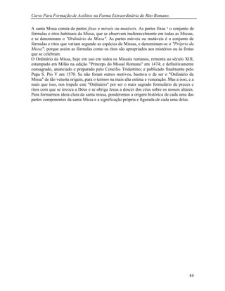 Curso Para Formação de Acólitos na Forma Extraordinária do Rito Romano.
44
A santa Missa consta de partes fixas e móveis ou mutáveis. As partes fixas ‫י‬ o conjunto de
fórmulas e ritos habituais da Missa, que se observam inalteravelmente em todas as Missas,
e se denominam o "Ordinário da Missa". As partes móveis ou mutáveis é o conjunto de
fórmulas e ritos que variam segundo as espécies de Missas, e denominam-se o "Próprio da
Missa"; porque assim as fórmulas como os ritos são apropriados aos mistérios ou ás festas
que se celebram.
O Ordinário da Missa, hoje em uso em todos os Missais romanos, remonta ao século XIII,
estampado em Milão na edição "Princeps do Missal Romano" em 1474; e definitivamente
consagrado, anunciado e preparado pelo Concílio Tridentino; e publicado finalmente pelo
Papa S. Pio V em 1570. Se não foram outros motivos, bastava o de ser o "Ordinário da
Missa" de tão vetusta origem, para o termos na mais alta estima e veneração. Mas a isso, e a
mais que isso, nos impele este "Ordinário" por ser o mais sagrado formulário de preces e
ritos com que se invoca a Deus e se obriga Jesus a descer dos céus sobre os nossos altares.
Para formarmos ideia clara da santa missa, ponderemos a origem histórica de cada uma das
partes componentes da santa Missa e a significação própria e figurada de cada uma delas.
 